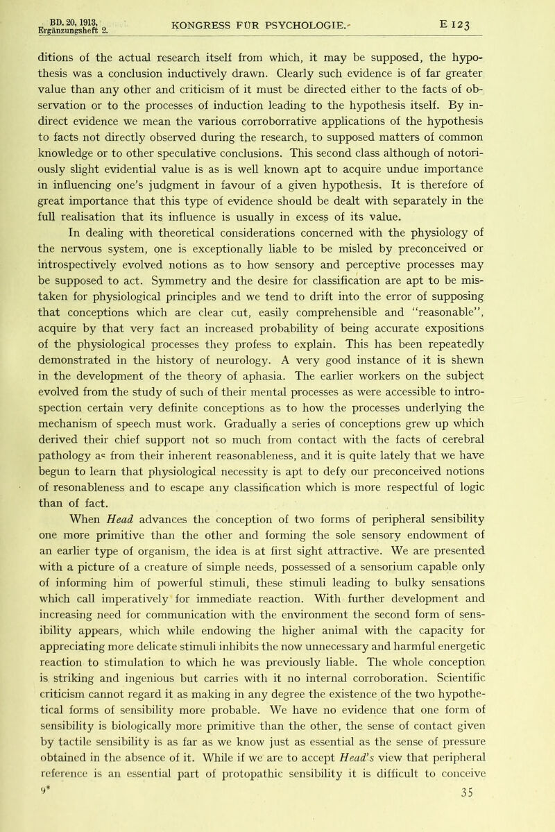 Erganzungsheft 2. KONGRESS FOR PSYCHOLOGIE.- E 123 ditions of the actual research itself from which, it may be supposed, the h57po- thesis was a conclusion inductively drawn. Clearly such evidence is of far greater value than any other and criticism of it must be directed either to the facts of ob- servation or to the processes of induction leading to the hypothesis itself. By in- direct evidence we mean the various corroborrative applications of the h3rpothesis to facts not directly observed during the research, to supposed matters of common knowledge or to other speculative conclusions. This second class although of notori- ously slight evidential value is as is weU known apt to acquire undue importance in influencing one’s judgment in favour of a given hypothesis. It is therefore of great importance that this type of evidence should be dealt with separately in the fuU realisation that its influence is usually in excess of its value. In dealing with theoretical considerations concerned with the physiology of the nervous system, one is exceptionally liable to be misled by preconceived or introspectively evolved notions as to how sensory and perceptive processes may be supposed to act. Symmetry and the desire for classification are apt to be mis- taken for physiological principles and we tend to drift into the error of supposing that conceptions which are clear cut, easily comprehensible and “reasonable”, acquire by that very fact an increased probability of being accurate expositions of the physiological processes they profess to explain. This has been repeatedly demonstrated in the history of neurology. A very good instance of it is shewn in the development of the theory of aphasia. The earlier workers on the subject evolved from the study of such of their mental processes as were accessible to intro- spection certain very definite conceptions as to how the processes underlying the mechanism of speech must work. Gradually a series of conceptions grew up which derived their chief support not so much from contact with the facts of cerebral pathology a^ from their inherent reasonableness, and it is quite lately that we have begun to learn that physiological necessity is apt to defy our preconceived notions of resonableness and to escape any classification which is more respectful of logic than of fact. When Head advances the conception of two forms of peripheral sensibility one more primitive than the other and forming the sole sensory endowment of an earlier type of organism, the idea is at first sight attractive. We are presented with a picture of a creature of simple needs, possessed of a sensorium capable only of informing him of powerful stimuli, these stimuli leading to bulky sensations which call imperatively for immediate reaction. With further development and increasing need for communication with the environment the second form of sens- ibility appears, which while endowing the higher animal with the capacity for appreciating more delicate stimuli inhibits the now unnecessary and harmful energetic reaction to stimulation to which he was previously liable. The whole conception is striking and ingenious but carries with it no internal corroboration. Scientific criticism cannot regard it as making in any degree the existence of the two hypothe- tical forms of sensibility more probable. We have no evidence that one form of sensibility is biologically more primitive than the other, the sense of contact given by tactile sensibility is as far as we know just as essential as the sense of pressure obtained in the absence of it. While if we are to accept Head’s view that peripheral reference is an essential part of protopathic sensibility it is difficult to conceive 9’