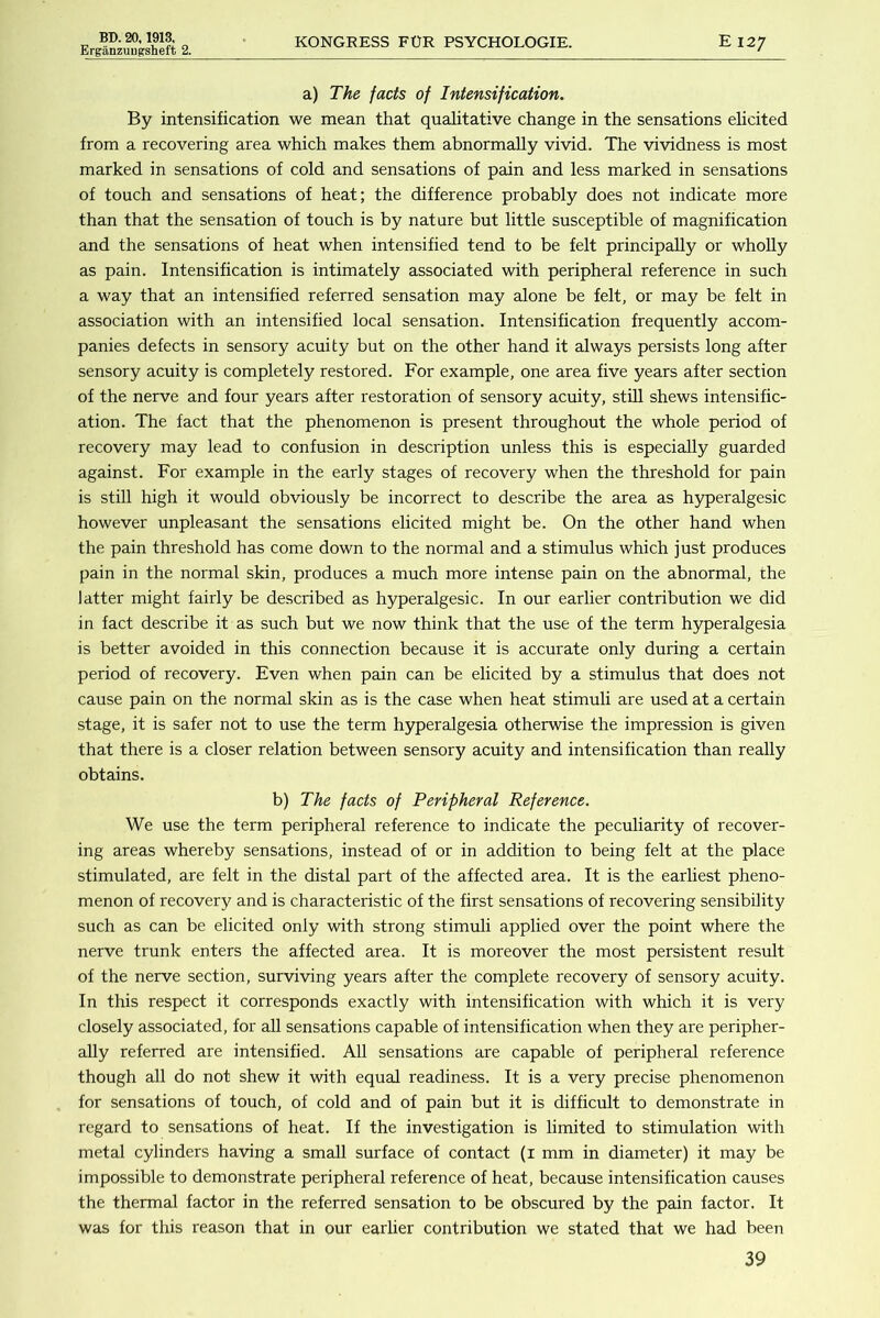 Erganzuiigsheft 2. KONGEESS FOR PSYCHOLOGIE. E 127 a) The facts of Intensification. By intensification we mean that qualitative change in the sensations elicited from a recovering area which makes them abnormally vivid. The vividness is most marked in sensations of cold and sensations of pain and less marked in sensations of touch and sensations of heat; the difference probably does not indicate more than that the sensation of touch is by nature but little susceptible of magnification and the sensations of heat when intensified tend to be felt principally or whoUy as pain. Intensification is intimately associated with peripheral reference in such a way that an intensified referred sensation may alone be felt, or may be felt in association with an intensified local sensation. Intensification frequently accom- panies defects in sensory acuity but on the other hand it always persists long after sensory acuity is completely restored. For example, one area five years after section of the nerve and four years after restoration of sensory acuity, stUl shews intensific- ation. The fact that the phenomenon is present throughout the whole period of recovery may lead to confusion in description unless this is especially guarded against. For example in the early stages of recovery when the threshold for pain is stiU high it would obviously be incorrect to describe the area as hyperalgesic however unpleasant the sensations elicited might be. On the other hand when the pain threshold has come down to the normal and a stimulus which just produces pain in the normal skin, produces a much more intense pain on the abnormal, the latter might fairly be described as hyperalgesic. In our earlier contribution we did in fact describe it as such but we now think that the use of the term h3q)eralgesia is better avoided in this connection because it is accurate only during a certain period of recovery. Even when pain can be elicited by a stimulus that does not cause pain on the normal skin as is the case when heat stimuli are used at a certain stage, it is safer not to use the term hyperalgesia otherwise the impression is given that there is a closer relation between sensory acuity and intensification than really obtains. b) The facts of Peripheral Reference. We use the term peripheral reference to indicate the peculiarity of recover- ing areas whereby sensations, instead of or in addition to being felt at the place stimulated, are felt in the distal part of the affected area. It is the earliest pheno- menon of recovery and is characteristic of the first sensations of recovering sensibility such as can be elicited only with strong stimuli applied over the point where the nerve trunk enters the affected area. It is moreover the most persistent result of the nerve section, surviving years after the complete recovery of sensory acuity. In this respect it corresponds exactly with intensification with which it is very closely associated, for all sensations capable of intensification when they are peripher- ally referred are intensified. All sensations are capable of peripheral reference though all do not shew it with equal readiness. It is a very precise phenomenon for sensations of touch, of cold and of pain but it is difficult to demonstrate in regard to sensations of heat. If the investigation is limited to stimulation with metal cylinders having a small surface of contact (i mm in diameter) it may be impossible to demonstrate peripheral reference of heat, because intensification causes the thermal factor in the referred sensation to be obscured by the pain factor. It was for this reason that in our earlier contribution we stated that we had been