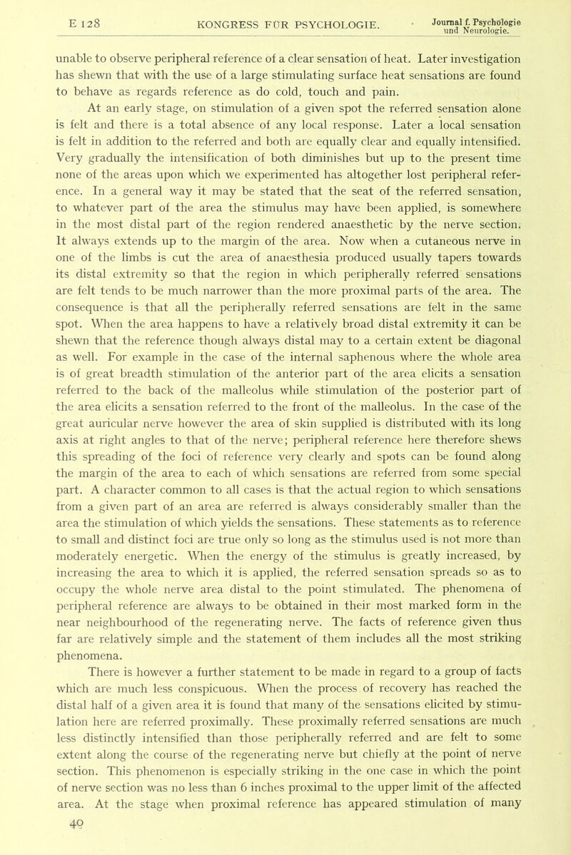 und Neiirologie. unable to observe peripheral reference of a clear sensation of heat. Later investigation has shewn that with the use of a large stimulating surface heat sensations are found to behave as regards reference as do cold, touch and pain. At an early stage, on stimulation of a given spot the referred sensation alone is felt and there is a total absence of any local response. Later a local sensation is felt in addition to the referred and both are equally clear and equally intensified. Very gradually the intensification of both diminishes but up to the present time none of the areas upon which we experimented has altogether lost peripheral refer- ence. In a general way it may be stated that the seat of the referred sensation, to whatever part of the area the stimulus may have been applied, is somewhere in the most distal part of the region rendered anaesthetic by the nerve section. It always extends up to the margin of the area. Now when a cutaneous nerve in one of the limbs is cut the area of anaesthesia produced usually tapers towards its distal extremity so that the region in which peripherally referred sensations are felt tends to be much narrower than the more proximal parts of the area. The consequence is that all the peripherally referred sensations are felt in the same spot. \Vlien the area happens to have a relatively broad distal extremity it can be shewn that the reference though always distal may to a certain extent be diagonal as well. For example in the case of the internal saphenous where the whole area is of great breadth stimulation of the anterior part of the area elicits a sensation referred to the back of the malleolus while stimulation of the posterior part of the area elicits a sensation referred to the front of the malleolus. In the case of the great auricular nerve however the area of skin supplied is distributed with its long axis at right angles to that of the nerve; peripheral reference here therefore shews this spreading of the foci of reference very clearly and spots can be found along the margin of the area to each of which sensations are referred from some special part. A character common to all cases is that the actual region to which sensations from a given part of an area are referred is always considerably smaller than the area the stimulation of which yields the sensations. These statements as to reference to small and distinct foci are true only so long as the stimulus used is not more than moderately energetic. When the energy of the stimulus is greatly increased, by increasing the area to which it is applied, the refen'ed sensation spreads so as to occupy the whole nerve area distal to the point stimulated. The phenomena of peripheral reference are always to be obtained in their most marked form in the near neighbourhood of the regenerating nerve. The facts of reference given thus far are relatively simple and the statement of them includes all the most striking phenomena. There is however a further statement to be made in regard to a group of facts which are much less conspicuous. When the process of recovery has reached the distal half of a given area it is found that many of the sensations elicited by stimu- lation here are referred proximally. These proximally referred sensations are mrrch less distinctly intensified than those peripherally referred and are felt to some extent along the course of the regenerating nerve but chiefly at the point of nerve section. This phenomenon is especially striking in the one case in which the point of nerve section was no less than 6 inches proximal to the upper limit of the affected area. At the stage when proximal reference has appeared stimulation of many