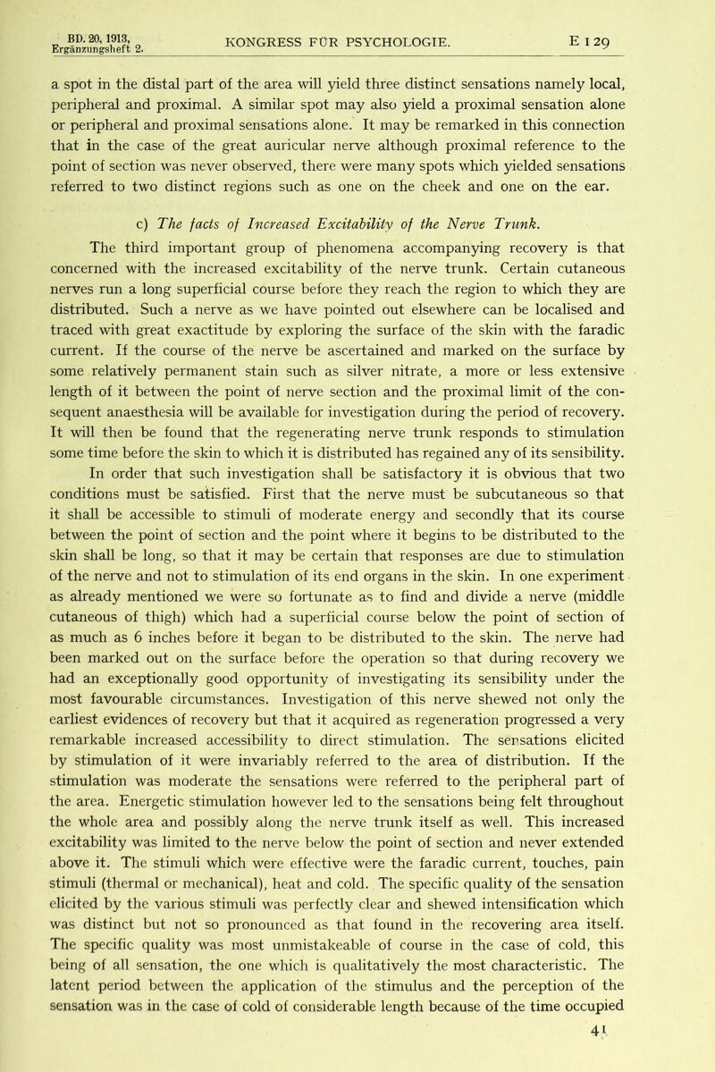 Erganzungsheft 2. KONGRESS FOR PSYCHOLOGIE. E I 29 a spot in the distal part of the area will yield three distinct sensations namely local, peripheral and proximal. A similar spot may also yield a proximal sensation alone or peripheral and proximal sensations alone. It may be remarked in this connection that in the case of the great auricular nerve although proximal reference to the point of section was never observed, there were many spots which yielded sensations referred to two distinct regions such as one on the cheek and one on the ear. c) The facts of Increased Excitability of the Nerve Trunk. The third important group of phenomena accompanying recovery is that concerned with the increased excitability of the nerve trunk. Certain cutaneous nerves run a long superficial course before they reach the region to which they are distributed. Such a nerve as we have pointed out elsewhere can be localised and traced with great exactitude by exploring the surface of the skin with the faradic current. If the course of the nerve be ascertained and marked on the surface by some relatively permanent stain such as silver nitrate, a more or less extensive length of it between the point of nerve section and the proximal limit of the con- sequent anaesthesia will be available for investigation during the period of recovery. It wiU then be found that the regenerating nerve trunk responds to stimulation some time before the skin to which it is distributed has regained any of its sensibility. In order that such investigation shall be satisfactory it is obvious that two conditions must be satisfied. First that the nerve must be subcutaneous so that it shall be accessible to stimuli of moderate energy and secondly that its course between the point of section and the point where it begins to be distributed to the skin shall be long, so that it may be certain that responses are due to stimulation of the nerve and not to stimulation of its end organs in the skin. In one experiment as already mentioned we were so fortunate as to find and divide a nerve (middle cutaneous of thigh) which had a superficial course below the point of section of as much as 6 inches before it began to be distributed to the skin. The nerve had been marked out on the surface before the operation so that during recovery we had an exceptionally good opportunity of investigating its sensibility under the most favourable circumstances. Investigation of this nerve shewed not only the earliest evidences of recovery but that it acquired as regeneration progressed a very remarkable increased accessibility to direct stimulation. The sensations elicited by stimulation of it were invariably referred to the area of distribution. If the stimulation was moderate the sensations were referred to the peripheral part of the area. Energetic stimulation however led to the sensations being felt throughout the whole area and possibly along the nerve trunk itself as well. This increased excitability was limited to the nerve below the point of section and never extended above it. The stimuli which were effective were the faradic current, touches, pain stimuli (thermal or mechanical), heat and cold. The specific quality of the sensation elicited by the various stimuli was perfectly clear and shewed intensification which was distinct but not so pronounced as that found in the recovering area itself. The specific quality was most unmistakeable of course in the case of cold, this being of all sensation, the one which is qualitatively the most characteristic. The latent period between the application of the stimulus and the perception of the sensation was in the case of cold of considerable length because of the time occupied