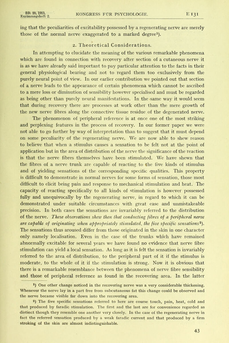 Erjranzungsheft 2. KONGRESS FUR PSYCHOLOGIE. E I3I ing that the peculiarities of excitability possessed b}^ a regenerating nerve are merely those of the normal nerve exaggerated to a marked degree^). 2. Theoretical Considerations. In attempting to elucidate the meaning of the various remarkable phenomena which are found in connection with recovery after section of a cutaneous nerve it is as we have already said important to pay particular attention to the facts in their general physiological bearing and not to regard them too exclusively from the purely neural point of view. In our earlier contribution we pointed out that section of a nerve leads to the appearance of certain phenomena which cannot be ascribed to a mere loss or diminution of sensibility however specialised and must be regarded as being other than purely neural manifestations. In the -same way it would seem that during recovery there are processes at work other than the mere growth of the new nerve fibres along the connective tissue residue of the degenerated nerve. The phenomenon of peripheral reference is at once one of the most striking and perplexing features in the process of recovery. In our former paper we were not able to go further by way of interpretation than to suggest that it must depend on some peculiarity of the regenerating nerve. We are now able to shew reason to believe that when a stimulus causes a sensation to be felt not at the point of application but in the area of distribution of the nerve the significance of the reaction is that the nerve fibres themselves have been stimulated. We have shewn that the fibres of a nerve trunk are capable of reacting to the five kinds of stimulus and of yielding sensations of the corresponding specific qualities. This property is difficult to demonstrate in normal nerves for some forms of sensation, those most difficult to elicit being pain and response to mechanical stimulation and heat. The capacity of reacting specifically to all kinds of stimulation is however possessed fully and unequivocally by the regenerating nerve, in regard to which it can be demonstrated under suitable circumstances with great ease and unmistakeable precision. In both cases the sensations are invariably referred to the distribution of the nerve. These observations shew then that conducting fibres of a peripheral nerve are capable of originating when appropriately stimulated, the five specific sensations^). The sensations thus aroused differ from those originated in the skin in one character only namely localisation. Even in the case of the trunks which have remained abnormally excitable for several years we have found no evidence that nerve fibre stimulation can yield a local sensation. As long as it is felt the sensation is invariably referred to the area of distribution, to the peripheral part of it if the stimulus is moderate, to the whole of it if the stimulation is strong. Now it is obvious that there is a remarkable resemblance between the phenomena of nerve fibre sensibility and those of peripheral reference as found in the recovering area. In the latter One other change noticed in the recovering nerve was a very considerable thickening. Whenever the nerve lay in a part free from subcutaneous fat this change could be observed and the nerve became visible far down into the recovering area. 2) The five specific sensations referred to here are course touch, pain, heat, cold and that produced by faradic stimulation. The first and the last are for convenience regarded as distinct though they resemble one another very closely. In the case of the regenerating nerve in fact the referred sensation produced by a weak faradic current and that produced by a firm stroking of the skin are almost indistinguishable.