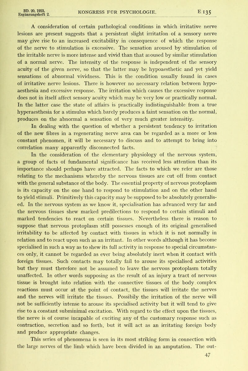 Erganzungsheft 2. KONGRESS FOR PSYCHOLOGIE. EI35 A consideration of certain pathological conditions in which irritative nerve lesions are present suggests that a persistent slight irritation of a sensory nerve ma}'^ give rise to an increased excitability in consequence of which the response of the nerve to stimulation is excessive. The sensation aroused by stimulation of the irritable nerve is more intense and vivid than that ai oused by similar stimulation of a normal nerve. The intensity of the response is independent of the sensory acuity of the given nerve, so that the latter may be hypoaesthetic and yet yield sensations of abnormal vividness. This is the condition usually found in cases of irritative nerve lesions. There is however no necessary relation between hypo- aesthesia and excessive response. The irritation which causes the excessive response does not in itself affect sensory acuity which may be very low or practically normal. In the latter case the state of affairs is practically indistinguishable from a true hyperaesthesia for a stimulus which.barely produces a faint sensation on the normal, produces on the abnormal a sensation of very much greater intensitij^. In dealing with the question of whether a persistent tendency to irritation of the new fibres in a regenerating nerve area can be regarded as a more or less constant phenomen, it will be necessary to discuss and to attempt to bring into correlation many apparently disconnected facts. ' In the consideration of the elementary physiology of the nervous system, a group of facts of fundamental significance has received less attention than its importance should perhaps have attracted. The facts to which we refer are those relating to the mechanisms whereby the nervous tissues are cut off from contact with the general substance of the body. The essential property of nervous protoplasm is its capacity on the one hand to respond to stimulation and on the other hand to 3neld stimuli. Primitively this capacity may be supposed to be absolutely generalis- ed. In the nervous system as we know it, specialisation has advanced very far and the nervous tissues shew marked predilections to respond to certain stimuli and marked tendencies to react on certain tissues. Nevertheless there is reason to suppose that nervous protoplasm still possesses enough of its original generalised irritability to be affected by contact with tissues in which it is not normally in relation and to react upon such as an irritant. In other words although it has become specialised in such a way as to shew its full activity in response to special circumstan- ces only, it cannot be regarded as ever being absolutely inert when it contact with foreign tissues. Such contacts may totally fail to arouse its specialised activities but they must therefore not be assumed to leave the nervous protoplasm totally unaffected. In other words supposing as the result of an injury a tract of nervous tissue is brought into relation with the connective tissues of the body complex reactions must occur at the point of contact, the tissues will irritate the nerves and the nerves will irritate the tissues. PossibUy the irritation of the nerve will not be sufficiently intense to arouse its specialised activity but it will tend to give rise to a constant subminimal excitation. With regard to the effect upon the tissues, the nerve is of course incapable of exciting any of the customary response such as contraction, secretion and so forth, but it will act as an irritating foreign body and produce appropriate changes. This series of phenomena is seen in its most striking form in connection with the large nerves of the limb which have been divided in an amputation. The out-