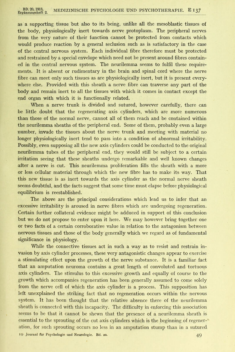 Erganzungsheft 2. MEDIZINISCHE PSYCHOLOGIE UND PSYCHOTHERAPIE. El37 as a supporting tissue but also to its being, unlike all the mesoblastic tissues of the body, physiologically inert towards nerve protoplasm. The peripheral nerves from the very nature of their function cannot be protected from contacts which would produce reaction by a general seclusion such as is satisfactory in the case of the central nervous system. Each individual fibre therefore must be protected and restrained by a special envelope which need not be present around fibres contain- ed in the central nervous system. The neurilemma seems to fulfil these require- ments. It is absent or rudimentary in the brain and spinal cord where the nerve fibre can meet only such tissues as are physiologically inert, but it is present every- where else. Provided with this sheath a nerve fibre can traverse any part of the body and remain inert to all the tissues with which it comes in contact except the end organ with which it is functionally related. When a nerve trunk is divided and sutured, however carefully, there can be little doubt that the regenerating axis cylinders, which are more numerous than those of the normal nerve, cannot all of them reach and be contained within the neurilemma sheaths of the peripheral end. Some of them, probably even a large nrunber, invade the tissues about the nerve trunk and meeting with material no longer physiologically inert tend to pass into a condition of abnormal irritability. Possibly, even supposing all the new axis cylinders could be conducted to the original neurilemma tubes of the peripheral end, they would stih be subject to a certain irritation seeing that these sheaths undergo remarkable and well known changes after a nerve is cut. This neurilemma proliferation fills the sheath with a more or less cellular material through which the new fibre has to make its way. That this new tissue is as inert towards the axis cylinder as the normal nerve sheath seems doubtful, and the facts suggest that some time must elapse before physiological equilibrium is reestablished. The above are the principal considerations which lead us to infer that an excessive irritability is aroused in nerve fibres which are undergoing regeneration. Certain further collateral evidence might be adduced in support of this conclusion but we do not propose to enter upon it here. We may however bring together one or two facts of a certain corroborative value in relation to the antagonism between nervous tissues and those of the body generally which we regard as of fundamental significance in physiology. While the connective tissues act in such a way as to resist and restrain in- vasion by axis cylinder processes, these very antagonistic changes appear to exercise a stimulating effect upon the growth of the nerve substance. It is a familiar fact that an amputation neuroma contains a great length of convoluted and tortuous axis cylinders. The stimulus to this excessive growth and equally of course to the growth which accompanies regeneration has been generally assumed to come solely from the nerve cell of which the axis cylinder is a process. This supposition has left unexplained the striking fact that no regeneration occurs within the nervous system. It has been thought that the relative absence there of the neurilemma sheath is connected with this incapacity. The difficulty in enforcing this association seems to be that it cannot be shewn that the presence of a neurilemma sheath is essential to the sprouting of the cut axis cylinders which is the beginning of regener- ation, for such sprouting occurs no less in an amputation stump than in a sutured 10 Journal fUr Psychologie und Neurologic. Bd. 20. AQ