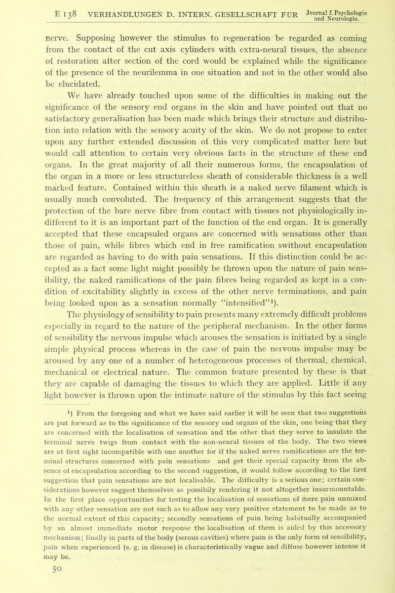 E 138 VERHANDLUNGEN D. INTERN. GESELLSCHAFT FUR Journal f.Psychqlogie iiTwl NPITrn no-IP nerve. Supposing however the stimulus to regeneration be regarded as coming from the contact of the cut axis cylinders with extra-neural tissues, the absence of restoration after section of the cord would be explained while the significance of the presence of the neurilemma in one situation and not in the other would also be elucidated. We have already touched upon some of the difficulties in making out the significance of the sensory end organs in the skin and have pointed out that no satisfactory generalisation has been made which brings their structure and distribu- tion into relation with the sensory acuity of the skin. We do not propose to enter upon any further extended discussion of this very complicated matter here but would call attention to certain very obvious facts in the structure of these end organs. In the great majority of all their numerous forms, the encapsulation of the organ in a more or less structureless sheath of considerable thickness is a well marked feature. Contained within this sheath is a naked nerve filament which is usually much convoluted. The frequency of this arrangement suggests that the protection of the bare nerve fibre from contact with tissues not physiologically in- different to it is an important part of the function of the end organ. It is generally accepted that these encapsuled organs are concerned with sensations other than those of pain, while fibres which end in free ramification swithout encapsulation are regarded as having to do with pain sensations. If this distinction could be ac- cepted as a fact some light might possibly be thrown upon the nature of pain sens- ibility, the naked ramifications of the pain fibres being regarded as kept in a con- dition of excitability slightly in excess of the other nerve terminations, and pain being looked upon as a sensation normally “intensified”^). The physiology of sensibility to pain presents many extremely difficult problems especially in regard to the nature of the peripheral mechanism. In the other forms of sensibility the nervous impulse which arouses the sensation is initiated by a single simple physical process whereas in the case of pain the nervous impulse may be aroused by any one of a number of heterogeneous processes of thermal, chemical, mechanical or electrical nature. The common feature presented by these is that they are capable of damaging the tissues to which they are applied. Little if any hght however is thrown upon the intimate nature of the stimulus by this fact seeing From the foregoing and what we have said earlier it will be seen that two suggestions are put forward as to the significance of the sensory end organs of the skin, one being that they are concerned with the localisation of sensation and the other that they serve to insulate the terminal nerve twigs from contact with the non-neural tissues of the body. The two views are at first sight incompatible with one another for if the naked nerve ramifications are the ter- minal structures concerned with pain sensations and get their special capacity from the ab- sence of encapsulation according to the second suggestion, it would follow according to the first suggestion that pain sensations are not localisable. The difficulty is a serious one; certain con- siderations however suggest themselves as possibily rendering it not altogether insurmountable. In the first place opportunities for testing the localisation of sensations of hiere pain unmixed with any other sensation are not such as to allow any very positive statement to be made as to the normal extent of this capacity; secondly sensations of pain being habitually accompanied by an almost immediate motor response the localisation of them is aided by this accessory mechanism; finally in parts of the body (serous cavities) where pain is the only form of sensibility, pain when experienced (e. g. in disease) is characteristically vague and diffuse however intense it may be.