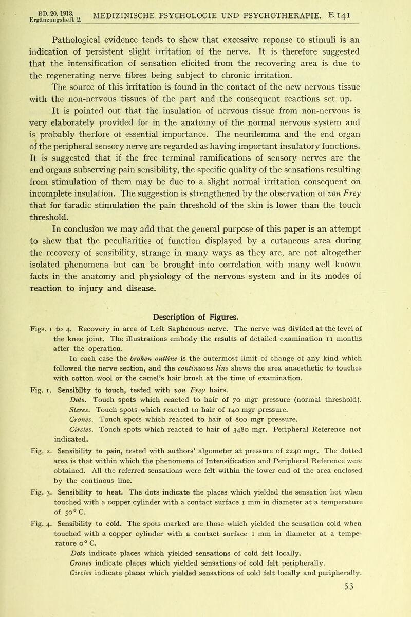 Erganzuiigsheft 2. MEDIZINISCHE PSYCHOLOGIE UND PSYCHOTHERAPIE. E 141 Pathological evidence tends to shew that excessive reponse to stimuli is an indication of persistent slight irritation of the nerve. It is therefore suggested that the intensification of sensation elicited from the recovering area is due to the regenerating nerve fibres being subject to chronic irritation. The source of this irritation is found in the contact of the new nervous tissue with the non-nervous tissues of the part and the consequent reactions set up. It is pointed out that the insulation of nervous tissue from non-nervous is very elaborately provided for in the anatomy of the normal nervous system and is probably therfore of essential importance. The neurilemma and the end organ of the peripheral sensory nerve are regarded as having important insulatory functions. It is suggested that if the free terminal ramifications of sensory nerves are the end organs subserving pain sensibility, the specific quality of the sensations resulting from stimulation of them may be due to a slight normal irritation consequent on incomplete insulation. The suggestion is strengthened by the observation of von Frey that for faradic stimulation the pain threshold of the skin is lower than the touch threshold. In conclusion we may add that the general purpose of this paper is an attempt to shew that the peculiarities of function displayed by a cutaneous area during the recovery of sensibility, strange in many ways as they are, are not altogether isolated phenomena but can be brought into correlation with many weU known facts in the anatomy and physiology of the nervous system and in its modes of reaction to injury and disease. Description of Figures. Figs. I to 4. Recovery in area of Left Saphenous nerve. The nerve was divided at the level of the knee joint. The illustrations embody the results of detailed examination ii months after the operation. In each case the broken outline is the outermost limit of change of any kind which followed the nerve section, and the continuous line shews the area anaesthetic to touches with cotton wool or the camel’s hair brush at the time of examination. Fig. I. Sensibilty to touch, tested with von Frey hairs. Dots. Touch spots which reacted to hair of 70 mgr pressure (normal threshold). Steres. Touch spots which reacted to hair of 140 mgr pressure. Crones. Touch spots which reacted to hair of 800 mgr pressure. Circles. Touch spots which reacted to hair of 3480 mgr. Peripheral Reference not indicated. Fig. 2. Sensibility to pain, tested with authors’ algometer at pressure of 2240 mgr. The dotted area is that within which the phenomena of Intensification and Peripheral Reference were obtained. All the referred sensations were felt within the lower end of the area enclosed by the continous line. Fig. 3. Sensibility to heat. The dots indicate the places which yielded the sensation hot when touched with a copper cylinder with a contact surface i mm in diameter at a temperature of 50° C. Fig. 4. Sensibility to cold. The spots marked are those which yielded the sensation cold when touched with a copper cylinder with a contact surface i mm in diameter at a tempe- rature 0° C. Dots indicate places which yielded sensations of cold felt locally. Crones indicate places which yielded sensations of cold felt peripherally. Circles indicate places which yielded sensations of cold felt locally and peripherally.