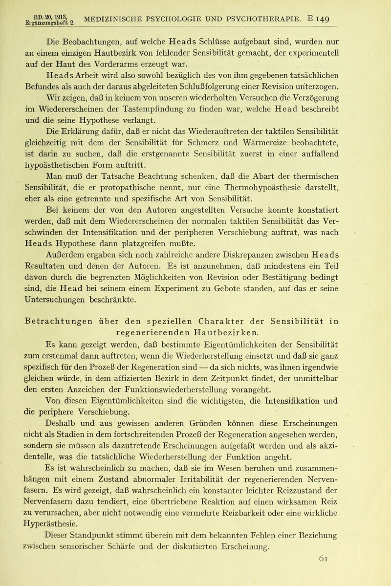 Erganzungsheft 2. MEDIZINISCHE PSYCHOLOGIE UND PSYCHOTHERAPIE. E 149 Die Beobachtungen, auf welche Heads Schliisse aufgebaut sind, wurden nur an einem einzigen Hautbezirk von fehlender Sensibilitat gemacht, der experimentell auf der Haut des Vorderarms erzeugt war. Heads Arbeit wird also sowohl beziiglich des von ihm gegebenen tatsachlichen Befundes als auch der daraus abgeleiteten SchluBfolgerung einer Revision uriterzogen. Wir zeigen, daB in keinem von unseren wiederholten Versuchen die Verzogerung im Wiedererscheinen der Tastempfindung zu finden war, welche Head beschreibt und die seine Hypothese verlangt. Die Erklarung dafiir, daB er nicht das Wiederauftreten der taktilen Sensibilitat gleichzeitig mit dem der Sensibilitat fiir Schmerz und Warmereize beobachtete, ist darin zu suchen, daB die erstgenannte Sensibilitat zuerst in einer auffallend hypoasthetischen Form auftritt. Man muB der Tatsache Beachtung schenken, daB die Abart der thermischen Sensibilitat, die er protopathische nennt, nur eine Thermohypoasthesie darstellt, eher als eine getrennte und spezifische Art von Sensibilitat. Bei keinem der von den Autoren angesteUten Versuche konnte konstatiert werden, daB mit dem Wiedererscheinen der normalen taktilen Sensibilitat das Ver- schwinden der Intensifikation und der peripheren Verschiebung auftrat, was nach Heads Hypothese dann platzgreifen muBte. AuBerdem ergaben sich noch zahlreiche andere Diskrepanzen zwischen Heads Resultaten und denen der Autoren. Es ist anzunehmen, daB mindestens ein TeU davon durch die begrenzten Moglichkeiten von Revision oder Bestatigung bedingt sind, die Head bei seinem einem Experiment zu Gebote standen, auf das er seine Untersuchungen beschrankte. Betrachtungen fiber den speziellen Charakter der Sensibilitat in regenerierenden Hautbezirken. Es kann gezeigt werden, daB bestimmte Eigentiimlichkeiten der Sensibilitat zum erstenmal dann auftreten, wenn die Wiederherstellung einsetzt und daB sie ganz spezifisch fiir den ProzeB der Regeneration sind — da sich nichts, was ihnen irgendwie gleichen wiirde, in dem affizierten Bezirk in dem Zeitpunkt findet, der unmittelbar den ersten Anzeichen der Funktionswiederherstellung vorangeht. Von diesen Eigentiimlichkeiten sind die wichtigsten, die Intensifikation und die periphere Verschiebung. Deshalb und aus gewissen anderen Griinden konnen diese Erscheinungen nicht als Stadien in dem fortschreitenden ProzeB der Regeneration angesehen werden, sondern sie miissen als dazutretende Erscheinungen aufgefaBt werden und als akzi- denteUe, was die tatsachliche Wiederherstellung der Funktion angeht. Es ist wahrscheinhch zu machen, daB sie im Wesen beruhen und zusammen- hangen mit einem Zustand abnormaler Irritabilitat der regenerierenden Nerven- fasern. Es wird gezeigt, daB wahrscheinhch ein konstanter leichter Reizzustand der Nervenfasern dazu tendiert, eine iibertriebene Reaktion auf einen wirksamen Reiz zu verursachen, aber nicht notwendig eine vermehrte Reizbarkeit oder eine wirkliche Hyperasthesie. Dieser Standpunkt stimmt iiberein mit dem bekannten Fehlen einer Beziehung zwischen sensorischer Scharfe und der diskutierten Erscheinung.