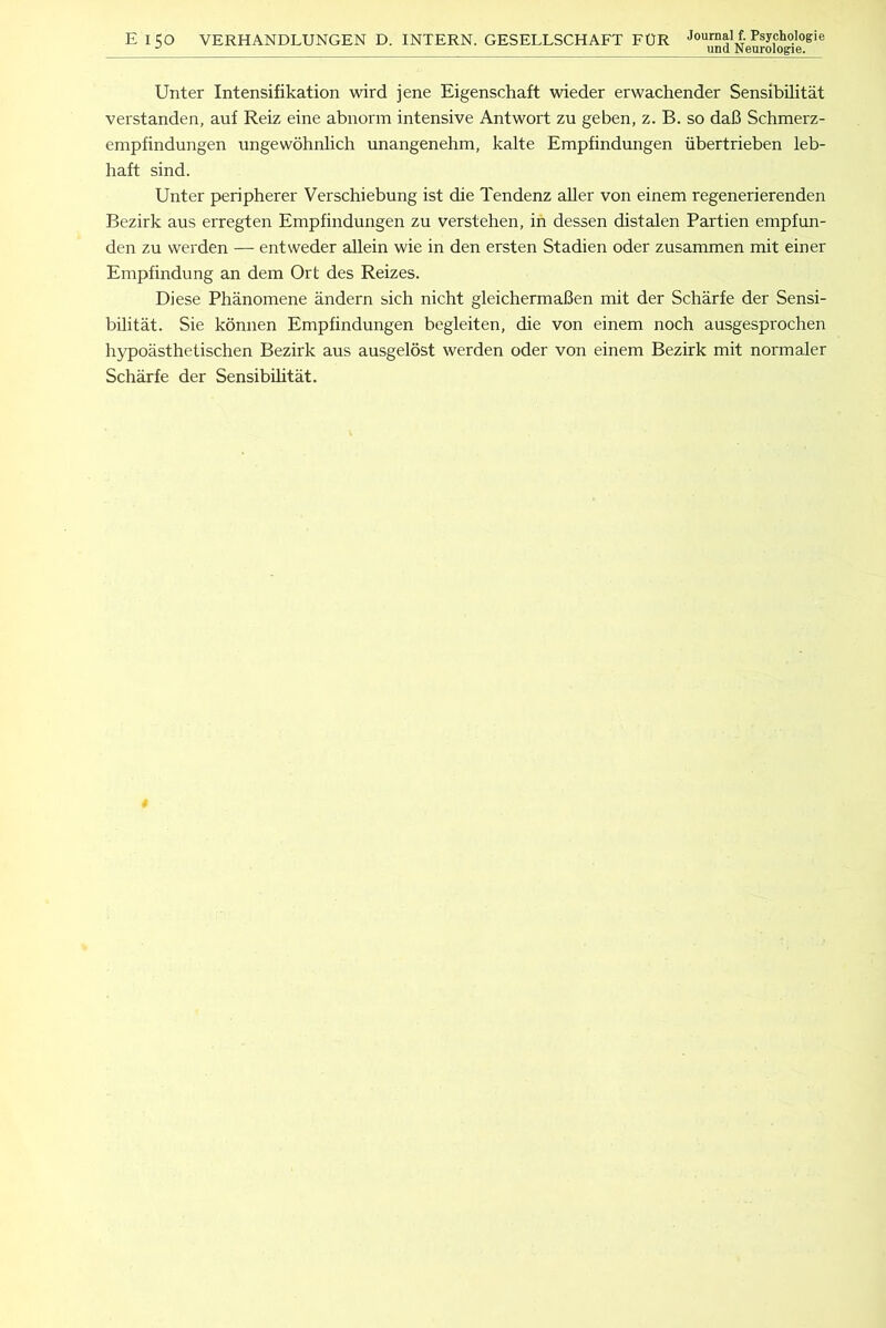 Unter Intensifikation wird jene Eigenschaft wieder erwachender Sensibilitat verstanden, auf Reiz eine abnorm intensive Antwort zu geben, z. B. so daB Schmerz- empfindungen ungewohnlich unangenehm, kalte Empfindungen iibertrieben leb- haft sind. Unter peripherer Verschiebung ist die Tendenz aller von einem regenerierenden Bezirk aus erregten Empfindungen zu verstehen, in dessen distalen Partien empfun- den zu werden — entweder allein wie in den ersten Stadien oder zusammen mit einer Empfindung an dem Ort des Reizes. Diese Phanomene andern sich nicht gleichermaBen mit der Scharfe der Sensi- bilitat. Sie konnen Empfindungen begleiten, die von einem noch ausgesprochen hypoasthetischen Bezirk aus ausgelost werden oder von einem Bezirk mit normaler Scharfe der Sensibilitat.