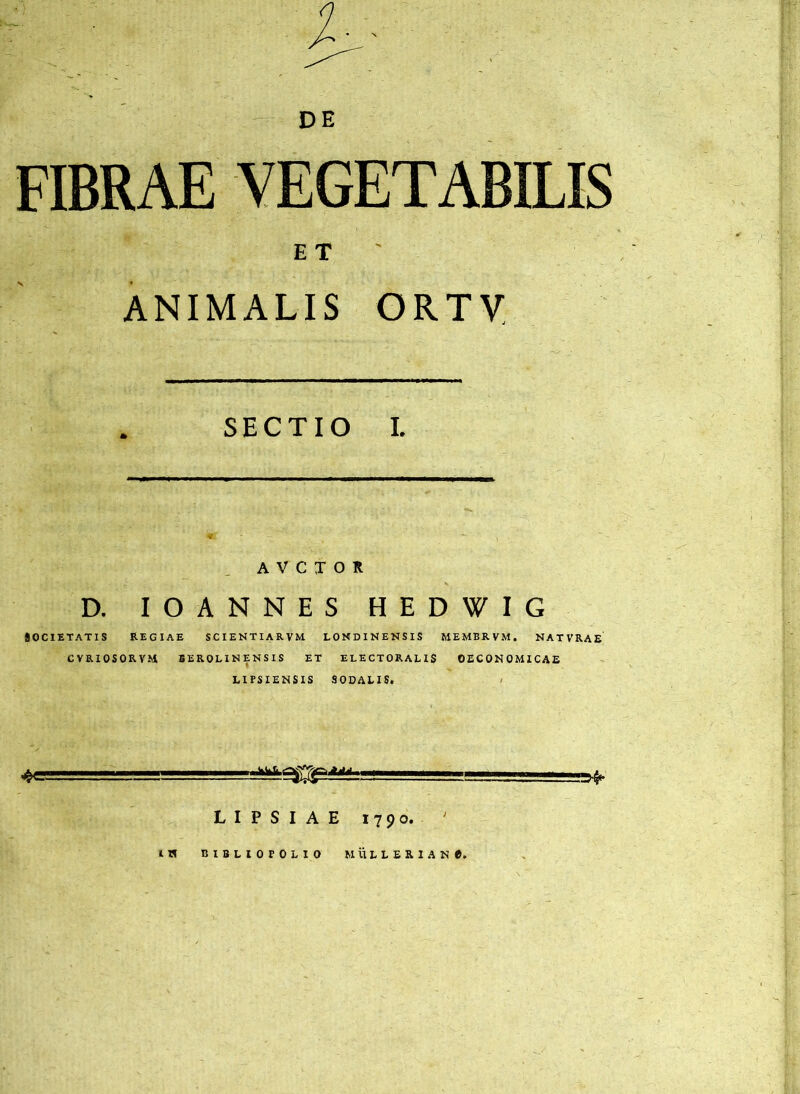 DE FIBRAE VEGETABILIS ET ' ANIMALIS ORXy SECTIO I. A V C X O K D. lOANNES HEDWIG SOCIETATIS REGIAE SCIENTIARVM LOKDINENSIS MEMBRVM. NATVRAE CVRIOSORVM BEROLINENSIS ET ELECTORALIS OECONOMICAE LIFSIENSIS SODALIS. ' j , —^ LIPSIAE 1790. ^ IH BIBLIOPOLIO MULLBRlANe.