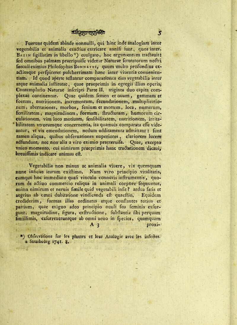 s Fuerunt quidem abinde nonnulli, qui hinc inde analogiam inter vegetabilia et animalia exadiius extricare annifi funt, quos inter. Bazin figillatim in libello*) euulgato, hoc argumentum tradiauitt fed omnibus palmam praeripuifle videtur Naturae fcrutatorum noftri faecuii eximius Philofophus Bonnktvs, quum multo profundius ex- adiusque perfpiCeret pulcherrimam hanc inter viuentia conucnien- tiam. Id quod aperte teftantur comparationes eius vegetabilia inter atque animalia inftitutae, quae praeprimis in egregii illius operis, Contemplatio Naturae infcripti Parte II. triginta duo capita com- plexae continentur. Quae quidem femen et ouum, gemmam et foetum, nutritionem, incrementum, fecundationem, multiplicatio- nem, aberrationes, morbos, fenium et mortem, loca, numerum, fertilitatem, magnitudinem, formam, ftruduram, humorum cir- culationem, vim loco motiuam, fenfibilitatem, nutritionem, irrita- bilitatem vtrorumque concernentia, ita quamuis comparata efle vide- antur,. vt vix emendationem, nedum additamenta admittant t funt tamen aliqua, quibus obferuationes nuperiores, clariorem lucem adfundunt, nec non'alia a viro eximio praeteruifa. Quae, excepto vnico momento, cui nimirum praeprimis hanc tradationem dicaui> breuiffimis indicare animus eft. Vegetabilia non minus ac animalia viuere, vix quemquam nune inficias iturum exiftimo. Num vero principio vitalitatis, cumque hoc immediato quafi vinculo connexis inftrumentis, quo- rum de adiuo commercio reliqua in animali corpore fequuntur, anima nimirum et neruis fimile quid vegetabili iniit? ardua fatis et aegrius ab omni dubitatione vindicanda eft quaeftio. Equidem crediderim, formas illas ordinatas atque conftantes totius et partium, quae exiguo adeo principio ouuli feu feminis exfur- gunt, magnitudine, figura, exftrudione, fubftantia fibi perquam fimillimis, exfurrexeruntque ab omni aeuo in fpecies, quamquam A 3 proxi- *) Obfeivations fur les phntes et leur Analogie avec les infedes, a Strasbouvg 1741. g.