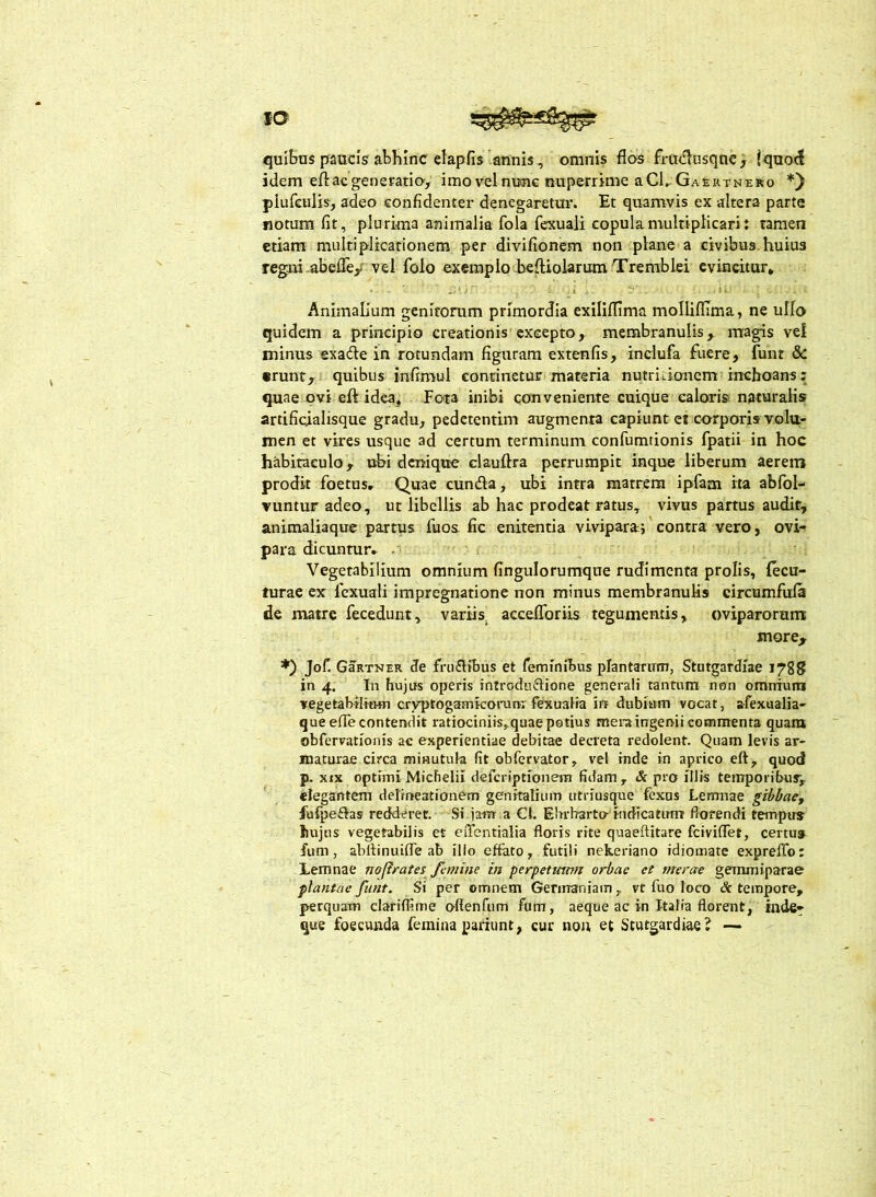 fQ quibas praucis abhmc elapfis annis, omnis flos fru<flusqtic, !quo<l idem eft ac generatio, imo vel nunc nuperrime a Cl^ Gaeirrnero *) plufeuJis, adeo confidenter denegaretur. Et quamvis ex altera parte notum fit, plurima animalia fola fexuali copula multiplicari: tamen etiam multiplicationem per divifionem non plane a civibus huius regni-abefle/vel folo exemplo befliolarumTremblei evincitur* . I i’ Animalium genitomm primordia exiliflima mollifllma, ne ullo quidem a principio creationis excepto, membranulis, magis vei minus exade in rotundam figuram extenfis, indufa fuere, funt & «runt, quibus infimul continetur materia nutrkioncm inchoans: quae ovi eft idea. Fota inibi conveniente cuique caloris naturalis artifioialisque gradu, pedetentim augmenta capiunt et corporis volu- men et vires usque ad certum terminum confumtionis fpatii in hoc habitaculo, ubi denique clauftra perrumpit inque liberum aerem prodit foetas. Quae eunda, ubi intra matrem ipfam ita abfol- vuntur adeo, ut libellis ab hac prodeat ratus, vivus partus audir, animaliaque partus fuos fic enitentia viviparaj'contra vero, ovi- para dicuntur, Vegetabilium omnium fingulorumque rudimenta prolis, lecu- turac ex fexuali impregnatione non minus membranulis circumfufs de matre fecedunt, variis^ acceflbriis tegumentis, oviparorum: more, Jof. GaRTNER de frudibus et feminibus plantarum, Stutgardiae 1788 in 4. In hujus operis introdudione generali tantum non omnium vegetabilium crvptogamkonira fexualia in dubiam vocat, afexualia- queefle contendit ratiociniis,quae potius mera ingenii commenta quam obfervationis ae experientiae debitae decreta redolent. Quam levis ar- maturae circa minutula fit obfervator, vel inde in aprico eft, quod p. XIX optimi MicFielil deferiptionem fidam, & pro illis temporibur, ' elegantem delmeationem genitalium utriusque fexus Lemnae gibbacy fufpedas redderet. Si jara a CI. Elrrbarta indicatum florendi tempus hujus vegetabilis et eiTentialia floris rite quaeftitare feiviflet, certu» fum, abllinuifle ab illo effato, futili nekeriano idiomate e.xprelTo: Lemnae nofirates Jl-mine in perpetmtm orbae et merae gemmiparae plantae fnnt. Si per omnem Germaniam, vt fuo loco Sc tempore, perquam clariffime offenfum fum, aeque ac in Italia florent, inde- que foecuftda femina pariunt, cur non, et Stutgardiae ? —