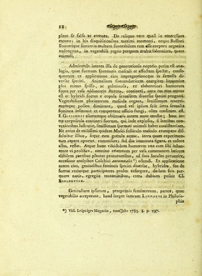 I? phnc /Tf falfa ac errOnCa^. De reliquo vero quafi lU anteccnui» moneo; in his disquifitionibus maximi momenti, neque Bufioni Bonnetiquc fententia multum fauorabilem rem «fle corpora organica androgyna, in- vegetabili regno perq.uam ranltai folenniora^ quam animali’» Admiranda interea illa de generationis negotio petita efl: ana- logia, quae formam fpermatis mafculi et elFedum fpedat, conlc- quentem ex applicatione eius impregnationeque in femella di- verfae fpeciei» Animalium foecundatricem energiam, liquamine plus minus IpilTo, ac gelatinofo , ex* elaboratiori humorum fonte per vafa adducentia fecreto,- contineri,-nqta re-s non minus ed ac hybridi foetus e copula fexualium diuerfae fpeciei prognati; Vegetabilium, plurimorum mafcula organa, leuillimum tenerri- mumque pollen dimittunt, quod vel ipfum fefe intra fexualis feminea infinuare er competente officia fungi, olim credimm eft. E Gleichnii aliorumque obferuatis autem nunc conflat J haec in- tra corpufcula contineri luecum,. qui inde explofiis, fi lentibus con- vexioribus luflratur,, fimillimam Ipernaatt animali habet confiflentiam. Ne enim de exiliffimi quidem Mufci foUIcula malculo erumpens dif- foluitur illico, feque cum guttula aquae, intra quam experimen- tum capere oportet, commileet f fed diu immutata figura, et colore albo, reflat. Atque hunc vifcidulum humarem vna cum fibi inhae- rente vi prolifica, omnino etiamnum per vafa communem laticem alibilem partibus plantae procurantibus, ad fuos loculos peruenirc, occafione analyfeos Colchici aummnalis''') oflendi. Ex applicatione auttm eius, genitalibus femineis fpeciei diuerfae, hybridas, feu de forma vtriusque participantes proles exfurgere, dudum fuis per- quam notis,, egregiis tentaminibus,>■ extra dubium pofuit Cf* SOELREVTEK, . Genitalium ipforum , praeprimis femineorum', partes, quae vegetabilia acceperunt^ haud inepte iaratum Linnaevs in Philofo- phia Vid, LeipzigerMagazirt, vonrjahr 1785. 8. P- 297,