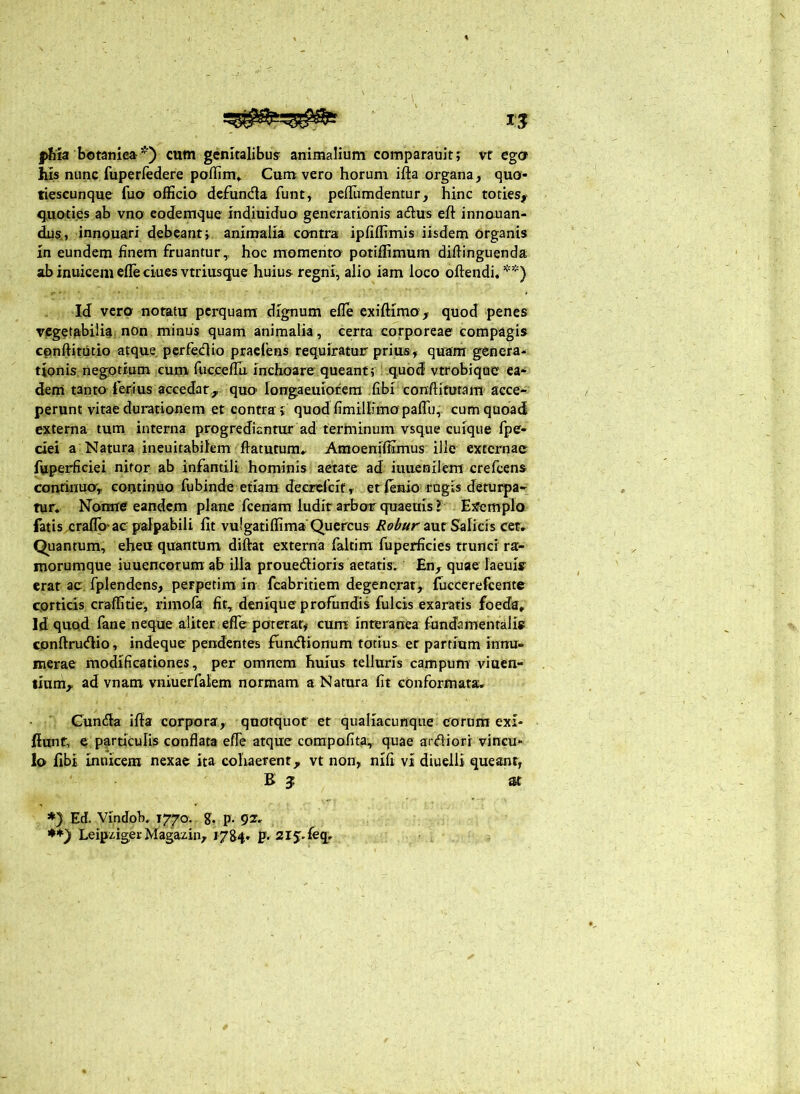 jvftia botanica*) cum genltalibusf animalium comparauitj vr egcr his nunc fuperredere poflim» Cum vero horum ifta organa, quo- tiescunque fuo officio dcfunda funt, peffiimdentur, hinc toties,' quoti.es ab vno eodemque indiuiduo generationis acftus eft innauan- dus., innquari debcanrj animalia contra ipfiffimls iisdem organis in eundem finem fruantur,, hoc momenta potiffimum diftinguenda ab inuicem efle ciues vtriusque huius regni, alio iam loco oftendi. **) Id vero notatu perquam dignum efle exifHmo , quod penes vegetabilia non minus quam animalia, certa corporeae compagis cpnftitiitio atque perfedio praeiens requiratur prius, quam genera- tionis negotium cum fiiccefTu inchoare queant; quod vtrobique ea- deni tanto ferius accedar, quo’ longaeuiorem .fibi conflitutam acce- perunt vitae durationem et contra i quod fimiliimopalTu,. cum quoad externa tum interna progrediantur ad terminum vsque cuique fpe- ciei a Natura ineuitabilem ftatutum,^ Amoeniffimus ille externae fuperficiei nitor ab infantili hominis aetate ad iuuenilem crefeens continua, continuo fubinde etiam decrefeit , er ffinio rugis deturpa- tur. Nonne eandem plane fcenam ludit arbor quaeuis ? Ejfemplo fatis ,craflo* ac palpabili fit vulgatiffim» Quercus Robur a.\xt Sslich ceu Quantum, eheu quantum diftat externa faltim fuperficies trunci ra- inorumque iuuencorum ab illa prouedioris aetatis. En, quae laeuis erat ac. fplendcns, perpetim in fcabritiem degenerat, {uccerefcente corticis craffitie, rimola fit, denique profundis fulcis exaratis foeda. Id quo.d fane neque aliter effe poterar, cum interanea fundamentalis cpnftru<flio, indeque pendentes fun^lionum totius er partium innu- merae modificationes, per omnem huius telluris campum' viuen- lium, ad vnam vniuerfalem normam a Natura fit conformata, Cunda ifia corpora, quotquot er qualiacunqiie eorum exi- fiunf, e particulis conflata efle atque compofita, quae ardiori vincu- lo fibi imiiceiu nexae ita cohaerent, vt non, nifi vi diuelli queant, B 3: st *} Ed. Vindob. 1770. g, p. 92, LeipzigevMagazin, I7&4' P' srj.feq.