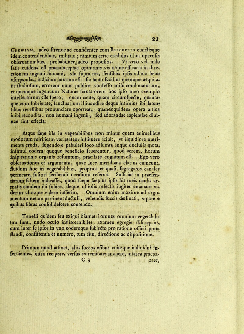 (jREwivM, adeo ftrenueac confidenter cum Reichelio cun<?lisque idem contendentibus, militaui; nimium certe credulus illius operofis obferuationibus, probabiliter|adeo propofitis. Vt vero vel inde fatis euidens efl: praeconceptae opinionis vis atque efficacia in dire- ctionem ingenii humani, vbi fupra res, fenfibus ipfis adhuc bene vfurpandas, iudicium laturum eft: fie tanto facilius quemque aequita- tis ftudiofura, errorem nunc publice confeifo mihi condonaturum, et quemque ingenuum Naturae fcrutatorem hoc ipfo meo exemplo intellecturum efle fpero; quam caute, quam circumfpede, quanta- que cum fobrietate, fanduarium illius adire deque intimius ibi laten- tibus receffibus pronunciare oporteat, quandoquidem opera altius inibi recondita, non humani ingenii, Ted adorandae fapientiae diui- nae fint effieda. Atque fane ifia in vegetabilibus non minus quam animalibus modorum mirificam varietatem inffituere fciuit, .vt liquidiora nutri- menta cruda, fugendo e pabulari loco adfumta inque dudulis nrota» infimul eodem quoque beneficio fruerentur, quod aerem, horum infpirationis organis refumtum, praeftare cognitum effi Ego vero obferuationes et argumenta, quae luce meridiana clarius euincunt, iluidum hoc in vegetabilibus, proprios et quafi fegregatos canales permeare, fufiori feribendi occafioni referuo. Sufficiat in praefen- tiarum fajtem indicafife, quod faep» faepius ipfis his meis oculis ar- matis eundem ibi fubire, deque oftiolis refedis iugiter emanare vi- derim aliosque videre iuflerim. Omnium enim maxime ad argu- mentum meum pertinent duduli, vehendis fuccis defiinati, vtpote e quibus fibras confolidefcere contendo. Tenelli quidem feu exigui diametri omnes omnium vegetabili- um funt, nudo oculo indiscernibiles; attamen egregie diferepant, cum inter fe ipfos in vno eodemque fubiecdo pro ratione officii prac- ftandi, confiftentia et numero, tum fitu, diredione ac difpofitione. Primum quod attinet, aliis fuccos vfibus cuiusque indiuidui in- feruientes, intro feci per e, verfus extremitates mouere, interea praepa- C 3 rare,