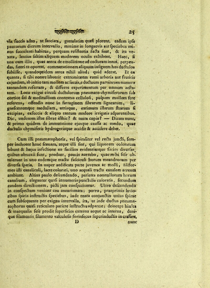 'na faCGis adeo > nt fanciata, guttulatim quafi plorent, eadem ipfa paucorum dierum intervallo, maximeiu longaevis autfpeciebus mi- nus fucculenti habitus, perquam refiftcntia fada funt, & ka ve- xata, lentius faltimaMquem madorem oculis exhibent. Haec, R una cum illis , quae antea de emollitionead coduraminnui, perpen- das, fateri te oportet, commutationem aliquam infignem hos dudulos fubiilfe, quandoquidem antea nihil aliud; quid aderat. Et en iquanta, fi tibi notare libuerit extremitatem rami arboris aut fruticis cu jusdam, ab initio tam mollem ac faecis,e duduum parviorum numero tantundem refertam, & differre experimentum per omnem aefta- tcm. Loco exigui circuli dudluloriun pneumato^chymiferorum fub cortice fiti & meditullium contextus cellulofi, pulpam mollem fere referens^ offendis nunc in farraginem fibrarum lignearum, li- gnefeenteraque medullam, utrisqu«, extimum illarum ftratum fi excipias, exfuccis & aliquo tantum madore irrigatis adparentibus. Dic, undenamiftae fibrae ifthic? & tanta copia? — Dicamnunc^ & primo quidem de immutatione ejusque cauffa ac modo, quae dudulis chymiferis hydrogerisque accidit & accidere debet. Cum illi pncumatophoris, vel fpiraliter vel reda jundi, fem- per inchoent hanc fcenam, atque illi fint, qui liquorem coloratum bibunt & hnjus infedione eo facilius evidentiusque facies diverfas^ quibus obnoxii funt, prodant, paucis narrabo, quae milii fefe ob. tulerunt in uno eodemque tradu fafcicuH horum meandrorum per diverfa fpatia. In nuper aedificata parte juvenca ac molli, filifor- mes ifti canaliculi, laete colorati, uno aequali tradu canalem aereum ambiunt. Altius paulo defeendendo, parietes nonnullorum horum canalium’, eleganter quafi innumeris pundulis coloratis, fecundum eandem diredionem, pidi jam confpiciuntur. Ultro defeendendo in confpedum veniunt ceu aneurismata; porro, praeprimis laxio^ ribus fpkis inftrudis fpeciebus, inde enata conjundio unius fpirae cum fubfequente per exigua intemlla, ita, ut inde dudus pneuma- tophorus quafi reticulato pariete inftrudusadpareat; deinceps hiulca & inaequalis fefe prodit fuperficies externa aeque ac interna, deni- que filamentis filamento valculofo forinfecus fuperindudis incraflata, D nunc