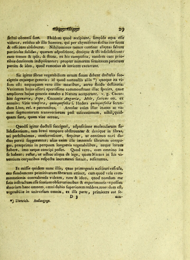 felini obnoxii funt. Ffuidum quod accipiunt, fimpida aqua eflV videtur, refidua ab illo humore, qui per chymiferosdudusiterruuni & officium abfolverat. Nihilominus tamen continet aliquas faltem particulas foiidas, quarum atfpofitione, denique & ifti intolidefcunt: raro tamen & ipfa, & ftrata, ex his compofita, eandem cum prio' ribus denfitatem indipifcuntur; propter minorem firmitatem parietum partim & ideo, quod remotius ab invicem excurrant. Sic igitur fibrae vegetabilium ortum fuum debent dhdlulis lue- cigeris cujusque generis 5 id quod nonnullis aliis *) quoque ita vi- fum cft: nequaquam vero illis meatibus, aereo fluido deflinatis. Veritatem hujus aflerti apertiffime commonflrant illae fpecics, quae ampliores hujus generis canales a Natura acceperunt, v. g. Cucur- bita lagevaridy Pepo ^ Cucumis Angttria-y Melo , farivas ect, ex annuis i Vitis vinifera, quinquefolia L Hedera quinquefolia dum Linn, rei. c perennibus. Areolae enim ilfae inanes ac va- cuae Tegmentorum transverforum poft exficeationem, nihil^quid- quam funt, quam viae aereae, Qtiodfi igitur dmSluIi fuccigerf, adpofitfone molecularum fa-^ lidefccntium» tam brevi tempiore obftruuntur & denique in fibras, uti perhibuimus, confervefeurrt, fequitur, ut continuo novi (fu- ihis pervii fuggerantur j alias enim illa immenfa fibrarum compa- ges, praeprimis in perquam longaevis vegetabilibus, neque Iocdh* habere, imo neque concipi pofler. Quod vero, cum omnino ita fe habear; reflat, ut adhuc aliqua de lege, quam Natura in his ■vi'' Ventiunx corporibus refpedlu incrementi fanxit, referamus. Et miflis quidem nune illfs, quae primogenia nafcirntivalcafa, ceu fundamenta primitivarum fibrarum attinet, cum quod vela com- mentationis contrahenda videam, tum 6c ideo, qnocf nondum me fatis inftruflumefrcfeimamobfGrvationibus & experimentis vtpoflinv theoriam hanc omnem, omni dubio fuperiorem reddere,tenendum eft, vegetabilia? in univerfum omnia, «x illa parte, primicera aut fe- D 3: ftUU' Dietrich. Anfangsgr,