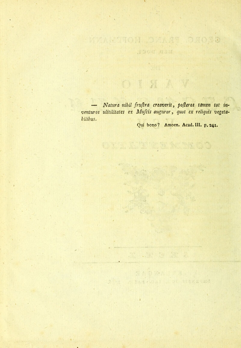 _ — Natura nihil fruflra creaverit, pofleros tamen tot in- venturos ulitilitates ex Mufcis auguror, quot ex reliquis vegeta- bilibus. Qui bono? Amoen. Acad. III. p.241. 1