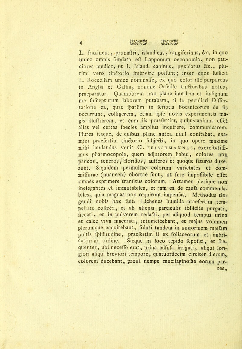 unico omnis fundata eft Lapponum oeconomia, non pau- ciores medico, ut L. Isiand. caninus, pyxidatus &c., plu- rimi vero tin&orio infervire poliunt; inter quos fufficic L. Roccellam unice nominafle, ex quo color ille purpureus in Anglia et Gallia, nomine Orfeille tin&oribus notus, praeparatur. Quamobrem non plane inutilem et indignum me fufcepturum laborem putabam, fi in peculiari DiflTer- tatione ea, quae fparfim in fcriptis Botanicorum de iis occurrunt, colligerem, etiam ipfe novis experimentis ma- gis illufirarem, et cum iis praefertim, quibus animus efiet alias vel certas fpecies amplius inquirere, communicarem. Plures itaque, de quibus plane antea nihil conflabat, exa- mini praefertim tin&orio fubjecli, in quo opere maxime mihi laudandus venit Cl. frischmannus, exercitatiffi- mus pharmocopola, quem adjutorem habui, colores non paucos, teneros, floridos, aufteros et quoque faturos duxe- runt. Siquidem permultae colorum varietates et com- mifiurae (nuancen) obortae funt, ut fere impoflibile eflet omnes exprimere tranfitus colorum. Attamen plerique non inelegantes et immutabiles, et jam ea de caufa commenda- biles, quia magnas non requirunt impenfas. Methodus tin- gendi nobis haec fuit. Lichenes humida praefertim tem- pefiate coilefti, et ab alienis particulis follicite purgati, ficcati, et in pulverem redadli, per aliquod tempus urina et calce viva macerati, intumefcebant, et majus volumen plerumque acquirebant, foluti tandem in uniformem mafiam pultis fpiffitudine, praefertim ii ex foliaceorum et imbri- catorum ordine. Sicque in loco tepido fepofiti, et fre- quenter, ubi necefle erat, urina adfufa irrigati, aliqui lon- giori aliqui breviori tempore, quatuordecim circiter dierum, colorem ducebant, prout nempe mucilaginofae eorum par- tes,