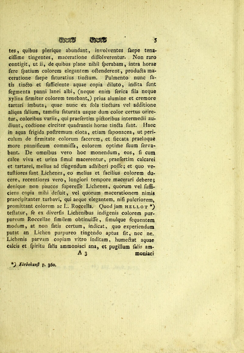 tes, quibus plerique abundant, involventes faepe tena- cillime tingentes, maceratione diflol verentur. Non raro contigit, ut ii, de quibus plane nihil fperabam, intra horae fere fpatium colorem elegantem oftenderent, produ&a ma- ceratione faepe faturatius tin&um. Pulmento nunc fa- tis tintto et fufficiente aquae copia diluto, indita funt fegmenta panni lanei albi, (neque enim ferica fila neque xylina firmiter colorem tenebant,) prius alumine et cremore tartari imbuta, quae nunc ex fola tinftura vel additione aliqua falium, tamdiu faturata usque dum color certus orire- tur, coloribus variis, qui praefertim pi&oribus intermedii au- diunt, coftione circiter quadrantis horae tin&a funt. Haec in aqua frigida poftremum elota, etiam faponacea, ut peri- culum de firmitate colorum facerem, et ficcata praeloque more pannificum commifla, colorem optime fuum ferva- bant. De omnibus vero hoc monendum, eos, fi cum calce viva et urina fimul macerentur, praefertim calcarei et tartarei, melius ad tingendum adhiberi pofie; et quo ve- tuftiores funt Lichenes, eo melius et facilius colorem du- cere, recentiores vero, longiori tempore macerari debere; denique non paucos fiiperelfe Lichenes, quorum vel fuffi- ciens copia mihi defuit, vel quorum macerationem nimis praecipitanter turbavi, qui aeque elegantem, nifi pulcriorem, promittant colorem ac L. Roccella. Quod jam hellot *) teftatur, fe ex diverfis Lichenibus indigenis colorem pur- pureum Roccellae fimilem obtinuifie, fimulque fequentem modum, at non fatis certum, indicat, quo experiendum putat an Lichen purpureo tingendo aptus fit, nec ne. Lichenis parvam copiam vitro inditam, hume&at aquae calcis et fpiritu falis amraoniaci ana, et pugillum falis am- A 3 - moniaci *) farbekunjt p. 360.