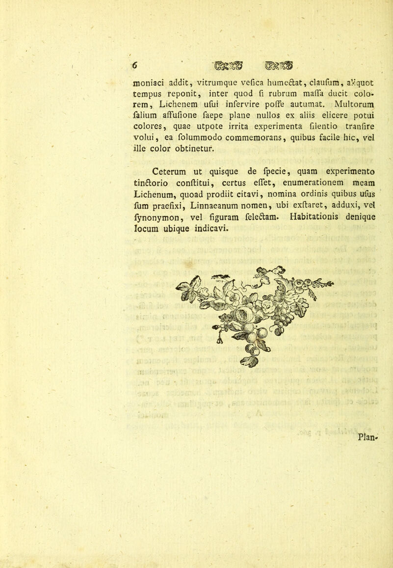 moniaci addit, vitrumque vefica hume&at, claufum, aMquot tempus reponit, inter quod fi rubrum mafta ducit colo- rem, Lichenem ufui infervire polre autumat. Multorum falium afFufione faepe plane nullos ex aliis elicere potui colores, quae utpote irrita experimenta filentio tranfire volui, ea folummodo commemorans, quibus facile hic, vel ille color obtinetur. Ceterum ut quisque de fpecie, quam experimento tin&orio conftitui, certus elTet, enumerationem meam Lichenum, quoad prodiit citavi, nomina ordinis quibus ufus fum praefixi, Linnaeanum nomen, libi exftaret, adduxi, vel fynonymon, vel figuram feleftam. Habitationis denique locum ubique indicavi. Plan-