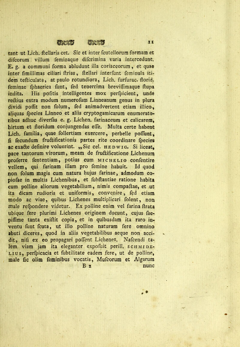 tant ut Lich. (lellaris cet. Sic et inter fcutellorum formam et difcorum vilium feminaque difcrimina varia intercedunt. E. g. a communi forma abludunt illa coriaceorum, et quae inter fimiilimas ciliari (trias, (tellari interfunt feminula iti- dem tefliculata, at paulo rotundiora, Lich. furfurac. floride feminae fphaerica funt, fed tenerrima breviflirnaque (lupa indita. His pofitis intelligentes mox perfpicient, unde re&ius extra modum numerofum Linneanum genus in plura dividi polTit non folum, fed animadvertent etiam illico, aliquas fpecies Linneo et aliis cryptogamicarum enumerato- ribus adhuc diverfas e. g. Lichen, farinaceum et calicarem, hirtum et floridum conjungendas efife. Multa certe habent Lich. familia, quae follertiam exercere, perbelle poflunt, fi fecundum fructificationis partes rite coordinare fpecies ac exatte definire voluerint. „Sic cel. hedwig. Si liceat, pace tantorum virorum, meam de fruttificatione Lichenum proferre fententiam, potius cum michelio confentire vellem, qui farinam illam pro femine habuit. Id quod non folum magis cum natura hujus farinae, admodum co- piofae in multis Lichenibus, et fubftantiae ratione habita cum polline aliorum vegetabilium, nimis compa&ae, et ut ita dicam rudioris et uniformis, convenire, fed etiam modo ac viae, quibus Lichenes multiplicari folent, non male refpondere videtur. Ex polline enim vel farina (Irata ubique fere plurimi Lichenes originem ducunt, cujus fae- piflime tanta exiftit copia, et in quibusdam ita raro in- ventu funt fcuta, ut illo polline naturam fere omnino abuti diceres, quod in aliis vegetabilibus aeque non acci- dit, nifi ex eo propagari poffent Lichenes. Nafcendi ta- lem viam jam ita eleganter expofuit perill. schmide- lius, perfpicacia et fubtilitate eadem fere, ut de polline, male fic olim feminibus vocatis, Mufcorum et Algarum