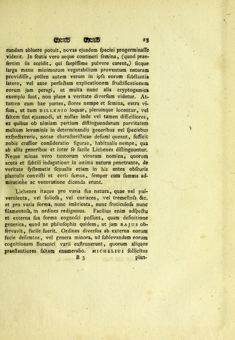 rundam abluere potuit, novas ejusdem fpeciei pmgerminafTe viderit. In fcutis vero aeque contineri femina, Cquod prae* fertim iis accidit, qui faepiflime pulvere carent,) ficque larga manu minimorum vegetabilium proventum naturam providiffe, pollen a.utem verum in ipfa eorum fubftantia latere, vel ante perfe&am explicationem fructificationem eorum jam peragi, ut multa nunc alia cryptogamica exemplo funt, non plane a veritate diverfum videtur. At- tamen cum hae partes, flores nempe et femina, extra vi- fum, ut tum dillenio loquar, plerumque locentur, vel faltem fint ejusmodi, ut nullae inde vel tamen difficiliores, ex quibus ob nimiam partium diftinguendarum parvitatem multum levaminis in determinandis generibus vel fpeciebus exfpe&averis, notae charafterifticae defumi queant, fufficit nobis craffior confideratio figurae, habitualis nempe, qua ab aliis generibus et inter fe facile Lichenes diftinguuntur. Neque minus vero tantorum virorum nomina, quorum acuta et fubtili indagatione in intima naturte penetrante, de veritate fyftematis fexualis etiam in his antea obfcuris plantulis convi&i et certi fumus, femper cum fumma ad- miratione ac veneratione dicenda erunt. Lichenes itaque pro varia liia natura, quae vel pul- verulenta, vel foliofa, vel coriacea, vel tremellofa &c. et pro varia forma, nunc imbricata, nunc fruticulofa nunc fllamentofa, in ordines redigamus. Facilius enim adfpe&u: et externa fua forma cognofci pofllint, quam definitione generica, quod ne philofophis quidem, ut jam rajus ob- fervavit, facile fuerit. Ordines diverfos ab externa eorum facie defumtos, vel genera minora, ad fublevandam eorum cognitionem Botanici varii exftruxerunt, quorum aliquos jjraeftantiores faltem enumerabo, michelius follicitus