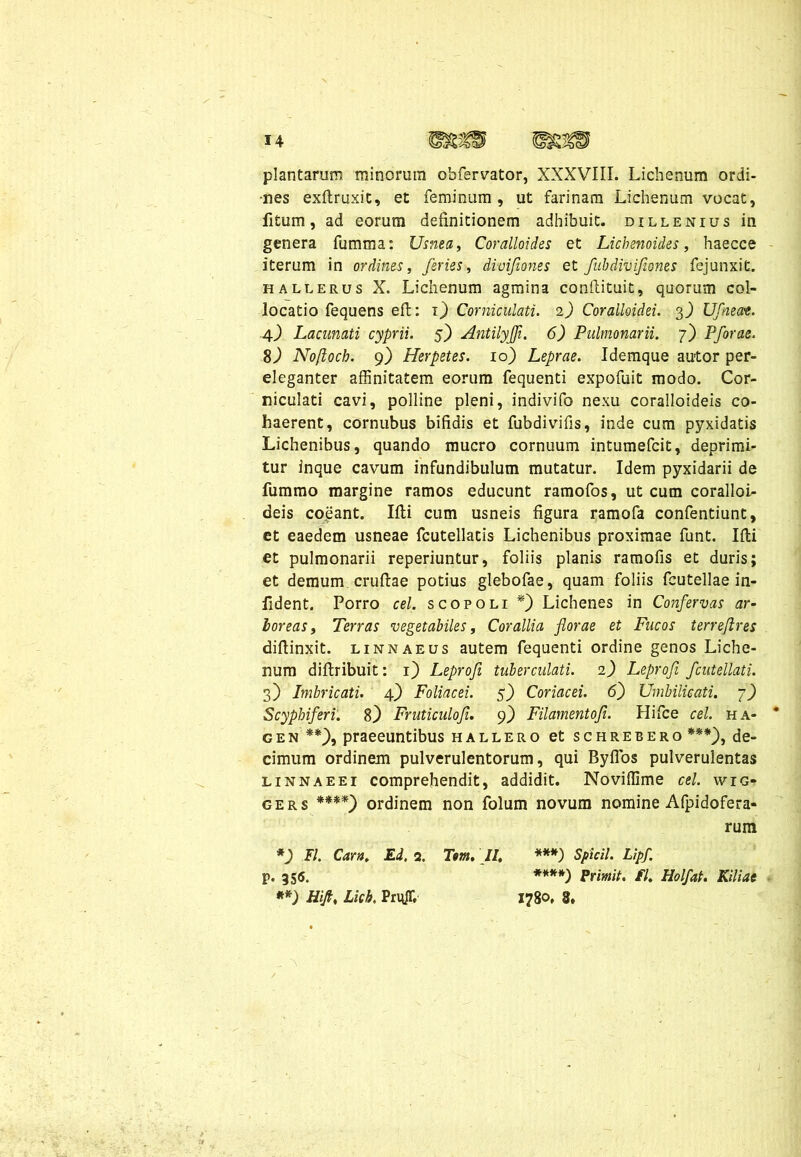 plantarum minorum obfervator, XXXVIII. Lichenum ordi- nes exftruxit, et feminum, ut farinam Lichenum vocat, litum, ad eorum definitionem adhibuit, dillenius in genera fumma: Usnea, Coralloides et Lichenoides, haecce iterum in ordines, feries, divifiones et fubdivifiones fejunxit. hallerus X. Lichenum agmina conftituit, quorum col- locatio fequens eft: i) Corniculati. 2) Corailoidei. 3.) Ufnecce. 4) Lacunati cyprii. 5) Antilyffi. 6) Pulmonarii. 7) Pforae. 8) Noftoch. 9) Herpetes. 10) Leprae. Idemque autor per- eleganter affinitatem eorum fequenti expofuit modo. Cor- niculati cavi, polline pleni, indivifo nexu coralloideis co- haerent, cornubus bifidis et fubdivifis, inde cum pyxidatis Lichenibus, quando mucro cornuum intumefcit, deprimi- tur inque cavum infundibulum mutatur. Idem pyxidarii de fummo margine ramos educunt ramofos, ut cum coralloi- deis coeant. Ifli cum usneis figura ramofa confentiunt, et eaedem usneae fcutellatis Lichenibus proximae funt. Ifli et pulmonarii reperiuntur, foliis planis ramofis et duris; et demum cruftae potius glebofae, quam foliis fcutellae in- fident. Porro cel. scopoli *) Lichenes in Confervas ar- loreas, Terras vegetabiles. Corallia florae et Fucos terre/ires diffinxit, linnaeus autem fequenti ordine genos Liche- num difbribuit: 1) Leprofi tuberculati. 2) Leprofi fcutellati. 3) Imbricati. 4) Foliacei. 5) Coriacei. 6) Umbilicati. 7) Scyphiferi. 8} Fruticuloji. 9) Filamentofi. Hifce cel. ha- * gen **), praeeuntibus hallero et schrebero ***), de- cimum ordinem pulverulentorum, qui Byflos pulverulentas linnaeei comprehendit, addidit. Noviffime cel. wrc* gers ****) ordinem non folum novum nomine Afpidofera- rum *) II. Cara. Ed. 2. Tsm. II, ***) Spicii. Lipf. p. 355. ****) Primit. fl, Holfat. Kiliae **) Hift, Lich. PrujT, 1780, 8, 1