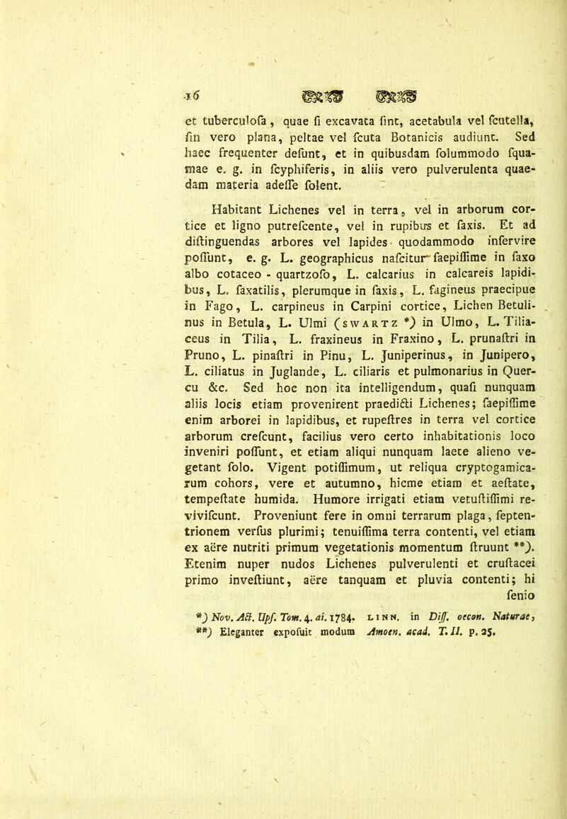 \ et tuberculofa, quae fi excavata fint, acetabula vel fcutella, fin vero plana, peltae vel fcuta Botanicis audiunt. Sed haec frequenter defunt, et in quibusdam foiummodo fqua- mae e. g. in fcyphiferis, in aliis vero pulverulenta quae- dam materia adefle folent. Habitant Lichenes vel in terra, vel in arborum cor- tice et ligno putrefcente, vel in rupibus et faxis. Et ad diffinguendas arbores vel lapides quodammodo infervire poffunt, e. g. L. geographicus nafcitur' faepiflime in faxo albo cotaceo - quartzofo, L. calcarius in calcareis lapidi- bus, L. faxatilis, plerumque in faxis, L. fagineus praecipue in Fago, L. carpineus in Carpini cortice, Lichen Betuli- nus in Betula, L. Ulmi (swartz *) in Ulmo, L. Tilia- ceus in Tilia, L. fraxineus in Fraxino, L. prunaftri in Pruno, L. pinaftri in Pinu, L. Juniperinus, in Junipero, L. ciliatus in Juglande, L. ciliaris et pulmonarius in Quer- cu &c. Sed hoc non ita intelligendum, quafi nunquam aliis locis etiam provenirent praedidli Lichenes; faepifiime enim arborei in lapidibus, et rupeftres in terra vel cortice arborum crefcunt, facilius vero certo inhabitationis loco inveniri poffunt, et etiam aliqui nunquam laete alieno ve- getant folo. Vigent potiflimum, ut reliqua cryptogamica- rum cohors, vere et autumno, hieme etiam et aeftate, tempeftate humida. Humore irrigati etiam v.etuftiffimi re- vivifeunt. Proveniunt fere in omni terrarum plaga, fepten- trionem verfus plurimi; tenuiflima terra contenti, vel etiam ex aere nutriti primum vegetationis momentum ftruunt **). Etenim nuper nudos Lichenes pulverulenti et cruftacei primo inveftiunt, aere tanquam et pluvia contenti; hi fenio *)Nov.AH.Upf.Tom.\.ai.i‘jZ\, linn. in Dijf. oecoti. Naturae,