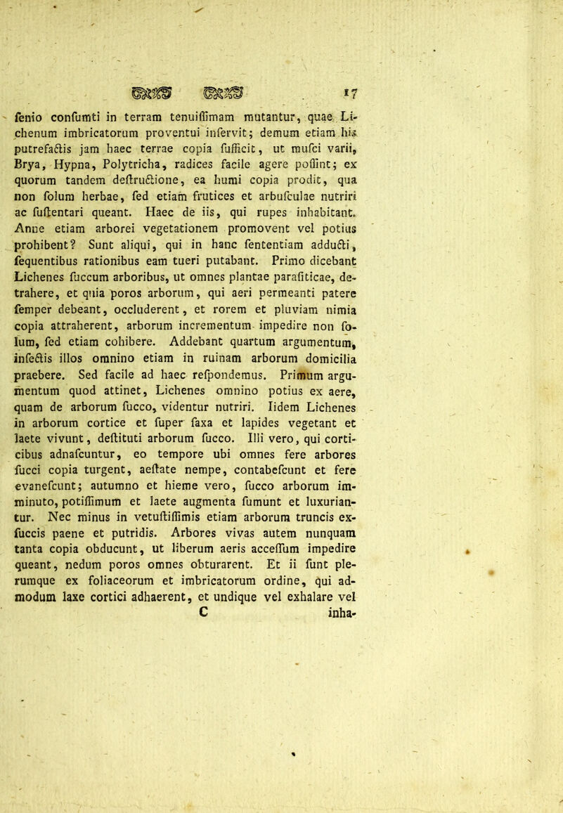 F ** 1 l fenio confumti in terram tenuiffimam mutantur, quae Li- chenum imbricatorum proventui infervit; demum etiam his putrefaftis jam haec terrae copia fufficit, ut mufci varii, Brya, Hypna, Polytrieha, radices facile agere poflint; ex quorum tandem deflruflione, ea humi copia prodit, qua non folum herbae, fed etiam frutices et arbufculae nutriri ac fuflentari queant. Haec de iis, qui rupes inhabitant. Anne etiam arborei vegetationem promovent vel potius prohibent? Sunt aliqui, qui in hanc fententiam addufli, fequentibus rationibus eam tueri putabant. Primo dicebant Lichenes fuccum arboribus, ut omnes plantae parafiticae, de- trahere, et quia poros arborum, qui aeri permeanti patere femper debeant, occluderent, et rorem et pluviam nimia copia attraherent, arborum incrementum impedire non fo- lum, fed etiam cohibere. Addebant quartum argumentum, infettis illos omnino etiam in ruinam arborum domicilia praebere. Sed facile ad haec refpondemus. Primum argu- mentum quod attinet, Lichenes omnino potius ex aere, quam de arborum fucco, videntur nutriri. lidem Lichenes in arborum cortice et fuper faxa et lapides vegetant et laete vivunt, deftituti arborum fucco. Illi vero, qui corti- cibus adnafcuntur, eo tempore ubi omnes fere arbores fucci copia turgent, aeftate nempe, contabefcunt et fere evanefcunt; autumno et hieme vero, fucco arborum im- minuto, potiffimum et laete augmenta fumunt et luxurian- tur. Nec minus in vetuftiflimis etiam arborum truncis ex- fuccis paene et putridis. Arbores vivas autem nunquam tanta copia obducunt, ut liberum aeris acceflum impedire queant, nedum poros omnes obturarent. Et ii funt ple- rumque ex foliaceorum et imbricatorum ordine, qui ad- modum laxe cortici adhaerent, et undique vel exhalare vel C inha-