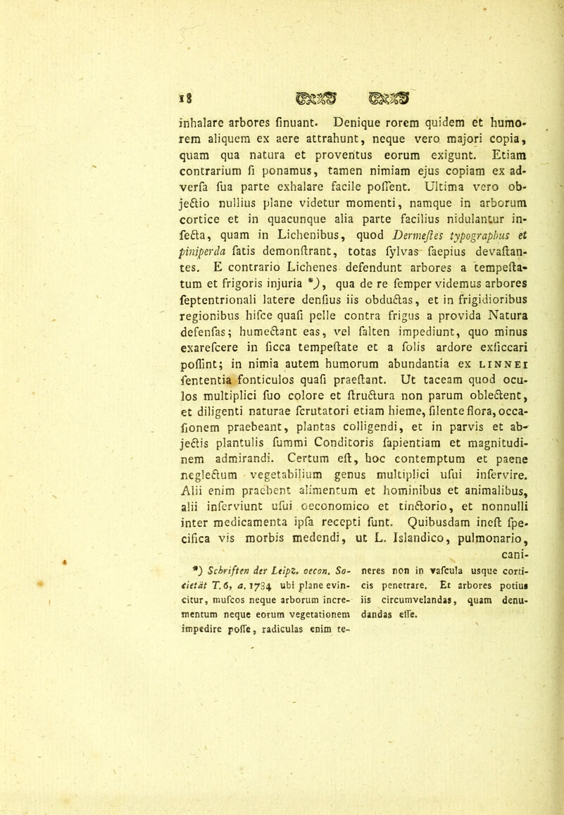 inhalare arbores finuant. Denique rorem quidem et humo- rem aliquem ex aere attrahunt, neque vero majori copia, quam qua natura et proventus eorum exigunt. Etiam contrarium fi ponamus, tamen nimiam ejus copiam ex ad- verfa fiia parte exhalare facile pollent. Ultima vero ob- je&io nullius plane videtur momenti, namque in arborum cortice et in quacunque alia parte facilius nidulantur in- fe£ta, quam in Lichenibus, quod Dermejies typograpbus et piniperda fatis demonftrant, totas fylvas faepius devaltan- tes. E contrario Lichenes defendunt arbores a tempefta- tum et frigoris injuria *), qua de re femper videmus arbores feptentrionali latere denfius iis obduftas, et in frigidioribus regionibus hifee quafi pelle contra frigus a provida Natura defenfas; hume&ant eas, vel falten impediunt, quo minus exarefcere in ficca tempeftate et a folis ardore exiiccari poffint; in nimia autem humorum abundantia ex linnei lententia fonticulos quafi praedant. Ut taceam quod ocu- los multiplici fuo colore et ftru&ura non parum oble£lent, et diligenti naturae fcrutatori etiam hieme, filente flora, occa- flonem praebeant, plantas colligendi, et in parvis et ab- jectis plantulis fummi Conditoris fapientiam et magnitudi- nem admirandi. Certum eft, hoc contemptum et paene negle&um vegetabilium genus multiplici ufui infervire. Alii enim praebent alimentum et hominibus et animalibus, alii inferviunt ufui oeconomico et tiri&orio, et nonnulli inter medicamenta ipfa recepti funt. Quibusdam ineft fpe- ciflca vis morbis medendi, ut L. Islandico, pulmonario, cani- *) Schriften dtr Leipz. oecon. So- neres non in vafcula usque corti- tietat T.6, a. 1734 ubi plane evin- cis penetrare. Er arbores potius citur, tnufcos neque arborum incre- iis circumvelandas, quam denu- mentum neque eorum vegetationem dandas effe. impedire pofie, radiculas enim te-