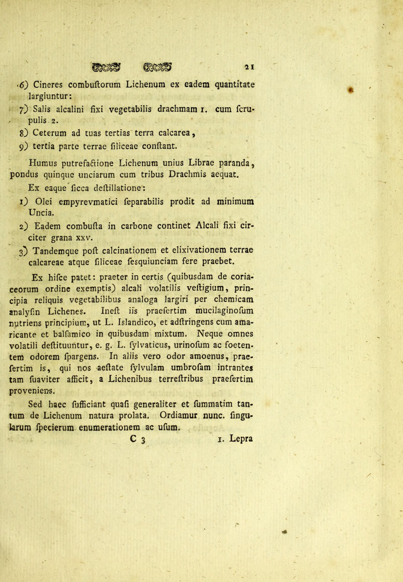 >6) Cineres combuftorum Lichenum ex eadem quantitate largiuntur: 7) Salis alcalini fixi vegetabilis drachmam 1. cum fcru- pulis 2. 8) Ceterum ad tuas tertias terra calcarea, 9) tertia parte terrae filiceae confiant. Humus putrefaftione Lichenum unius Librae paranda, pondus quinque unciarum cum tribus Drachmis aequat. Ex eaque ficca dcftillatione: 1) Olei empyrevmatici feparabilis prodit ad minimum Uncia. 2) Eadem combufta in carbone continet Alcali fixi cir- citer grana xxv. 3} Tandemque poft calcinationem et elixivationem terrae calcareae atque filiceae fesquiunciam fere praebet. Ex hifce patet: praeter in certis (quibusdam de coria- ceorum ordine exemptis) alcali volatilis veftigium, prin- cipia reliquis vegetabilibus analoga largiri per chemicam analyfin Lichenes. Ineft iis praefertim mucilaginofum nutriens principium, ut L. Islandico, et adftringens cum ama- ricante et balfamico in quibusdam mixtum. Neque omnes volatili deftituuntur, e. g. L. fylvaticus, urinofum ac foeten> tem odorem fpargens. In aliis vero odor amoenus, prae- fertim is, qui nos aeftate fylvulam umbrofam intrantes tam fuaviter afficit, a Lichenibus terrefiribus praefertim proveniens. Sed haec fufficiant quafi generaliter et fummatim tan- tum de Lichenum natura prolata. Ordiamur nunc, fingu- larum fpecierum enumerationem ac ufum. C 3 1. Lepra \ *