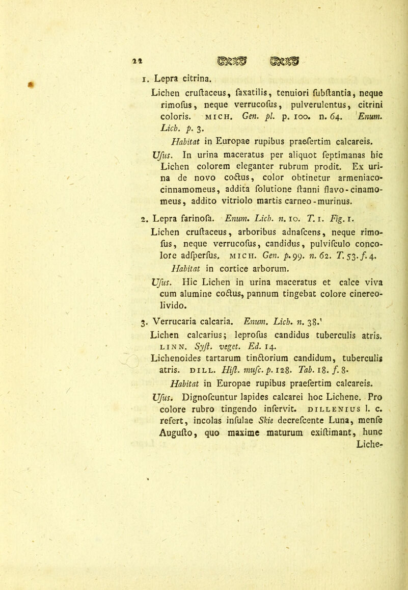/ i* WzW 1. Lepra citrina. Lichen cruftaceus, faxatilis, tenuiori fubftantia, neque rimofus, neque verrucofus, pulverulentus, citrini coloris. mich. Gen. pl. p. 100. n. 64. Enum. Licb. p. 3. Habitat in Europae rupibus praefertim calcareis. Ufus. In urina maceratus per aliquot feptimanas hic Lichen colorem eleganter rubrum prodit. Ex uri- na de novo co&us, color obtinetur armeniaco- cinnamomeus, addita folutione ftanni flavo-cinamo- meus, addito vitriolo martis carneo-murinus. 2. Lepra farinofa. Enum. Licb. n. 10. T. 1. Fig. r. Lichen cruftaceus, arboribus adnafcens, neque rimo- fus, neque verrucofus, candidus, pulvifculo conco- lore adfperfus. mich. Gen. p.99. n. 62. T. 53./. 4. Habitat in cortice arborum. Ufus. Hic Lichen in urina maceratus et calce viva cum alumine co&us, pannum tingebat colore cinereo- livido. Verrucaria calcaria. Enum. Licb. n. 38.' Lichen calcarius; leprofus candidus tuberculis atris. linn. Syjt. veget. Ed. 14. Lichenoides tartarum tinftorium candidum, tuberculis atris, dill. Hift. mufc. p. 128. Tab.iS.f.S- Habitat in Europae rupibus praefertim calcareis. Ufus. Dignofcuntur lapides calcarei hoc Lichene. Pro colore rubro tingendo infervit. dillenius 1. c. refert, incolas infulae Skie decrefcente Luna, menfe Augufto, quo maxime maturum exiftimant, hunc Liche-