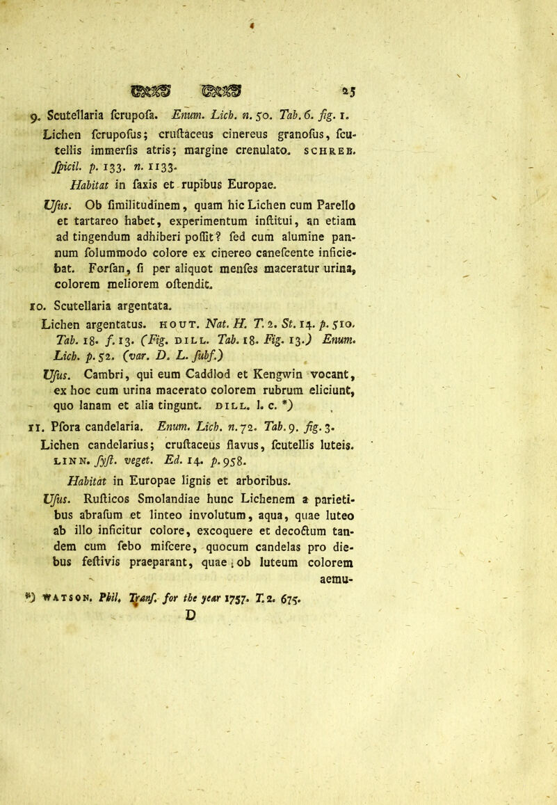 *5 * 9. Scutellam fcrupofa. Enum. Lich. n. 50. Tab. 6. fig. r. Lichen fcrupofus; cruftaeeus cinereus granofus, fcu- teliis immerfis atris; margine crenulato. schreb. Spicii, p. 133. n. 1133. Habitat in faxis et rupibus Europae. Ufus. Ob fimilitudinem, quam hic Lichen cum Parelio et tartareo habet, experimentum inftitui, an etiam ad tingendum adhiberi poflit? fed cum alumine pan- num folummodo colore ex cinereo canefcente inficie- bat. Forfan, fi per aliquot menfes maceratur urina, colorem meliorem oftendil. 10. Scutellaria argentata. Lichen argentatus, hout. Nat. H. T. 2. St. 14. p. 510, Tab. 18. /.13* (Fig. dill. Tab. 18- Fig. 13J Enum. Lich. />.52. (var. D. L. fubf.) Ufus. Cambri, qui eum Caddlod et Kengwin vocant, ex hoc cum urina macerato colorem rubrum eliciunt, quo lanam et alia tingunt, dill. 1. c. *) n. Pfora candelaria. Enum. Lich. n.72. Tab.g. fig. 3. Lichen candelarius; cruftaeeus flavus, fcutellis luteis. linn. fyji. veget. Ed.i\. />.958. Habitat in Europae lignis et arboribus. Ufus. Ruftieos Smolandiae hunc Lichenem a parieti- bus abrafum et linteo involutum, aqua, quae luteo ab illo inficitur colore, excoquere et deco&um tan- dem cum febo mifcere, quocum candelas pro die- bus feftivis praeparant, quae;ob luteum colorem aemu- *) watson. PhiU Tjranf, for the year 1757. 712. 67^ D