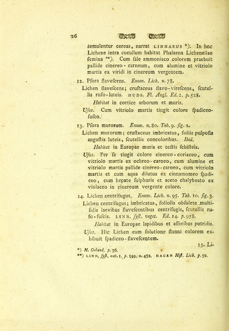 aemulentur cereas, narrat linnaeus *). In hoc Lichene intra cucullum habitat Phalaena Lichenellae femina **). Cum fale ammoniaco colorem praebuit pallide cinereo - carneum, cum alumine et vitriolo martis ex viridi in cinereum vergentem.- 12. Pfora flavefcens. Enum. Lich. n. 78. Lichen flavefcens; cruftaceus flavo-virefcens, fcutel- lis rufo-luteis, huds. FI. Angi. Ed. 2. />.528. Habitat in cortice arborum et muris. Ufus. Cum vitriolo martis tingit colore fpadiceo- fufco.l 13. Pfora murorum. Enum. n. 80. Tab.g. fig. 2. Lichen murorum; cruftaceus imbricatus, foliis pulpofis anguftis luteis, fcutellis concoloribus. Ibid. Habitat in Europae muris et te&is fchifteis. Ufus. Per fe tingit colore cinereo - coriaceo, cum vitriolo martis ex ochreo-carneo, cum alumine et vitriolo martis pallide cinereo-carneo, cum vitriolo martis et cum aqua dilutus ex cinnamomeo fpadi- ceo, cum hepate fulphuris et aceto chalybeato ex violaceo in cinereum vergente colore. 34. Lichen centrifugus. Enum. Lich. n. 95. Tab. 10. fig. 3. Lichen centrifugus; imbricatus, foliolis obfolete multi- fidis laevibus flavefcentibus centrifugis, fcutellis m* fo-fufcis. LiNN. fyft. veget. Ed. 14. />.958. Habitat in Europae lapidibus et afleribus putridis. Ufus. Hic Lichen cum folutione ftanni colorem ex- hibuit fpadiceo - flavefcentem. 35. Li- *) H. Oeland, p. 36. - **) l 1 n n, fyfi. nat. 1, p. 899. n. 452. hagen Hijt. Lich. p. 59.