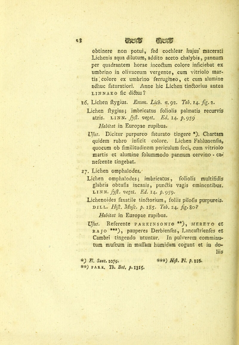 obtinere non potui, fed cochlear hujus' macerati Lichenis aqua dilutum, addito aceto chalybis, pannum per quadrantem horae inco&um colore inficiebat ex umbrino in olivaceum vergente, cum vitriolo mar» tis’colore ex umbrino ferrugineo, et cum alumine adhuc faturatiori. Anne hic Lichen tinclorius antes LINNAEO fic di&US? n6. Lichen ftygius. Enum. Lici. n. 92. Tab.14. fig.2. Lichen ftygius; imbricatus foliolis palmatis recurvis atris, linn. fyfi. veget. Ed. 14. /».959 Habitat in Europae rupibus» Vfus. Dicitur purpureo faturato tingere *), Chartam quidem rubro inficit colore. Lichen Fahkmenfis? quocum ob fimilitudinem periculum feci, cum vitriolo martis et alumine foiummodo pannum cervino - ca» nefcente tingebat. 27. Lichen omphalodes. Lichen omphalodes; imbricatus, foliolis multifidis glabris obtufis incanis, punftis vagis eminentibus» L1N n. fyjl* veget. Ed. 14. p. 959, Lichenoides faxatile tin&orium, foliis pilofis purpureis» dill. Hift. Mufc. p. 185. Tab. 24. Habitat in Europae rupibus» Vfus. Referente parkinsonio **), mereto- et rajo ***), pauperes Derbienfes, Lancaftrienfes et Cambri tingendo utuntur. In pulverem eommims- tum mufcum in maflam humidam cogunt et is do» liis Fl. Saee. idfg, park. Tb. Bot, /.1315* Hift. fl. p. Il6»