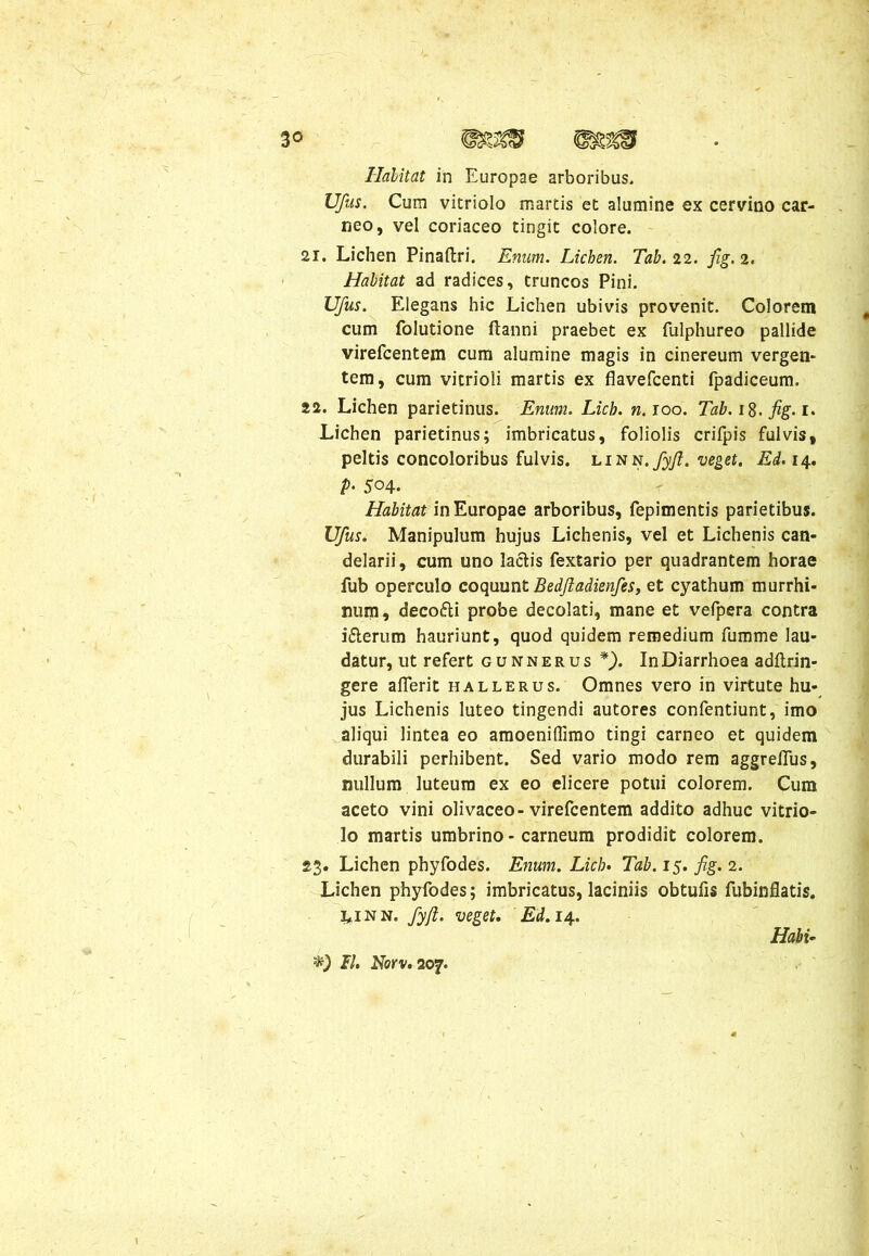 3° Halitat in Europae arboribus. Ufus. Cum vitriolo martis et alumine ex cervino car- neo, vel coriaceo tingit colore. 21. Lichen Pinaftri. Enum. Lichen. Tab. 22. fig. 2. Habitat ad radices, truncos Pini. Ufus. Elegans hic Lichen ubivis provenit. Colorem cum folutione flanni praebet ex fulphureo pallide virefcentem cum alumine magis in cinereum vergen- tem, cum vitrioli martis ex flavefcenti fpadiceum. 22. Lichen parietinus. Enum. Licb. n.ioo. Tab. 18. fig. 1. Lichen parietinus; imbricatus, foliolis crifpis fulvis, peltis concoloribus fulvis, linn. fyfi. veget. Ed. 14. p. 504. Habitat in Europae arboribus, fepimentis parietibus. Ufus. Manipulum hujus Lichenis, vel et Lichenis can- delarii, cum uno laciis fextario per quadrantem horae fub operculo coquunt Bedjladienfes, et cyathum murrhi- num, deco&i probe decolati, mane et vefpera contra i&erum hauriunt, quod quidem remedium fumme lau- datur, ut refert gunnerus f). In Diarrhoea adftrin- gere aflerit hallerus. Omnes vero in virtute hu- jus Lichenis luteo tingendi autores confentiunt, imo aliqui lintea eo amoeniffimo tingi carneo et quidem durabili perhibent. Sed vario modo rem aggrefius, nullum luteum ex eo elicere potui colorem. Cum aceto vini olivaceo-virefcentem addito adhuc vitrio- lo martis umbrino - carneum prodidit colorem. 23. Lichen phy fodes. Enum. Licb. Tab. 15. fig. 2. Lichen phyfodes; imbricatus, laciniis obtufis fubinflatis. 3,1 nn. fyjl. veget. Ed.14. FI. Norv. 207. Hahi~