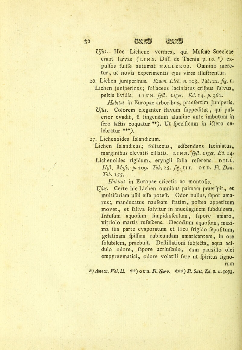 Ufus. Hoc Lichene vermes, qui Mufca6 Suecicae erant larvae (linn. DifT. de Taenia p. io. *') ex- pulfos fuifle autumat halleiius. Omnino mere- tur, ut novis experimentis ejus vires illuftrentur. 26. Lichen juniperinus. Ertum. Licb. n. 108. Tab.22. fig.i. Lichen juniperinus; foliaceus laciniatus crifpus fulvus, peltis lividis, linn. fyjt. veget. Ed. 14. p. 960. Habitat in Europae arboribus, praefertim juniperis. Ufus. Colorem eleganter flavum fuppeditat, qui pul- crior evadit, fi tingendum alumine ante imbutum in fero la£lis coquatur **). Ut Ipecificum in i£lero ce- lebratur ***). 27. Lichenoides Islandicum. Lichen Islandicus; foliaceus, adfcendens laciniatus, marginibus elevatis ciliatis, linn. fyjl. veget0 Ed. 14. Lichenoides rigidum, eryngii folia referens, dill, Hijl. Mufc, p. 209. Tab. 28. fig. 111. oed. FI, Dan. Tab. 155. Habitat in Europae ericetis ac montofis. Ufus. Certe hic Lichen omnibus palmam praeripit, et multifariam ufui eile poteft. Odor nullus, fapor ama- rus; manducatus naufeam ftatim, poflea appetitum movet, et faliva folvitur in mucilaginem fubdulcem. Infufum aquofum limpidiufculum, fapore amaro, vitriolo martis rufefcens. Deco&um aquofum, maxi- ma fua parte evaporatum et loco frigido fepofitum, gelatinam fpiflam rubicundam amaricantem, in ore folubilem, praebuit. Deftillationi fubje&a, aqua aci- dulo odore, fapore acriufculo, cum pauxillo olei empyrevmatici, odore volatili fere ut fpiritus ligno- rum