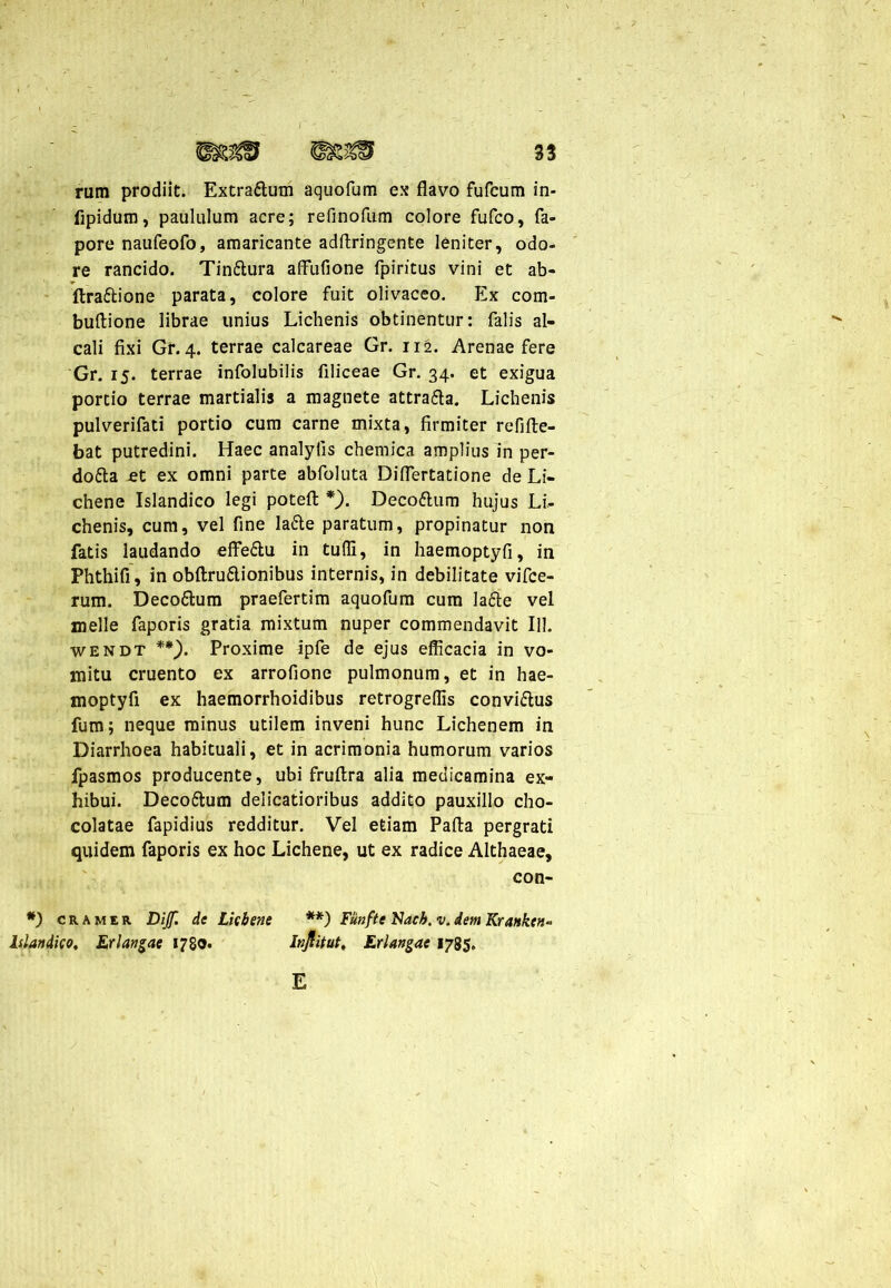 rum prodiit. Extrattum aquofum ex flavo fufcum in- fipidum, paululum acre; refinofum colore fufco, fa- pore naufeofo, amaricante adftringente leniter, odo- re rancido. Tinftura affufione fpiritus vini et ab- flra&ione parata, colore fuit olivaceo. Ex com- buftione librae unius Lichenis obtinentur: falis al- cali fixi Gr. 4. terrae calcareae Gr. 112. Arenae fere Gr. 15. terrae infolubilis flliceae Gr. 34. et exigua portio terrae martialis a magnete attra&a. Lichenis pulverifati portio cum carne mixta, firmiter refifte- bat putredini. Haec analyfis chemica amplius in per- dotta et ex omni parte abfoluta Diflertatione de Li- chene Islandico legi potefl: *). Decottum hujus Li- chenis, cum, vel fine ladte paratum, propinatur non fatis laudando effe&u in tufli, in haemoptyfi, in Phthifi, in obftru&ionibus internis, in debilitate vifce- rum. Deco&um praefertim aquofum cura lafte vel meile faporis gratia mixtum nuper commendavit 111. wendt **). Proxime ipfe de ejus efficacia in vo- mitu cruento ex arrofione pulmonum, et in hae- moptyfi ex haemorrhoidibus retrogreffis convi&us fum; neque minus utilem inveni hunc Lichenem in Diarrhoea habituali, et in acrimonia humorum varios fpasmos producente, ubi fruftra alia medicamina ex- hibui. Deco&usm delicatioribus addito pauxillo cho- colatae fapidius redditur. Vel etiam Pafta pergrati quidem faporis ex hoc Lichene, ut ex radice Althaeae, con- *) cramer Dijf. de Lichene **) Fiinfte Nach. v. dem Krankt«- Islandico, Erlangae 1780. Injlitut, Et langae 1785. E