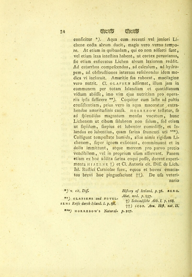 conficitur *). Aqua cum recenti vel juniori Li- chene co£ta alvum ducit, magis vero verno tempo- re. At etiam in quibusdam, qui eo non adfueti fiunt, vel etiam laxa inteftina habent, ut cortex peruvianus, fic etiam exficcatus Lichen alvum laxiorem reddit. Ad catarrhos compeficendos, ad calculum, ad hydro- pem, ad obftruftiones internas refiolvendas idem me- dica vi inclaruit. Amaritie fua roborat, mucilagine vero nutrit. C/. olafsen adfirmat, illum jam in communem per totam Islandiam et quotidianum viftum abiiffe, imo vim ejus nutritiam pro opera- riis ipfis fufficere **). Coquitur cum lafte ad pultis confifcentiam, prius vero in aqua maceratur extra- hendae amaritudinis caufia. horrebow teftatur, fie ad fiplendidas magnatum menfias vocatum, hunc Lichenem ut cibum falubrem non fiolum, fied etiam ut fiapidum, fiaepius et lubenter comediffe, et Is- landos eo lubentius, quam farina frumenti uti ***). Colligunt tempeftate humida, alias nimis rigidum Li- chenem, fiuper ignem exficcant, comminuunt et in dolia immittunt, atque mercem pro parvo pretio vendibilem, vel in proprium ufium aflervant. Panem etiam ex hoc addita farina coqui pofle, docent experi- menta hiaerne f) et Cl. Autoris cit. DifT. de Lich. Isi. Rulli ci Carniolae fu es, equos et boves emacia- tos brevi hoc pinguefaciunt ff). De ufli veteri- nario *) v. cit. Dif **) olafsens uni povel- sens Reife durcb Isi and. I. p, %&. Uijlory of Iceland. p. 36. ser g. Alat. med. p, 857. f) Schwedifche Abb.I. p.l6%. ff) scop. Ann, fflft, nat, II»