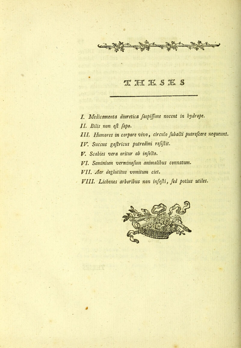 'T H K & K S I. Medicamenta diuretica faepijjhne nocent in hydrope. //. Bilis non efl fapo. III. Humores in corpore vivo, circulo fubacti putrefcere nequeunt. IV. Succus gaftricus putredini reftjlit. V. Scabies vera oritur ab infetto. VI. Seminium verminofmn animalibus connatum. VII. Aer deglutitus vomitum ciet. VIII. Lichenes arboribus non infejli, fed potius utiles. s