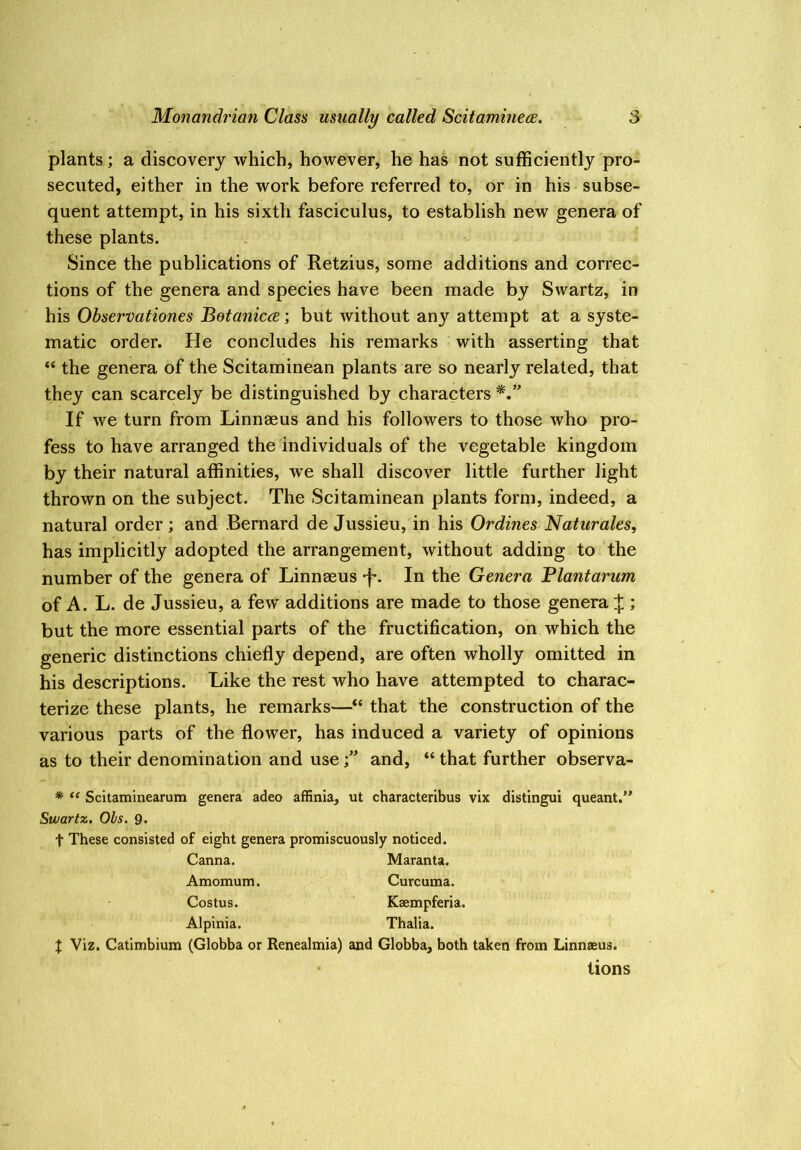 plants; a discovery which, however, he has not sufficiently pro- secuted, either in the work before referred to, or in his subse- quent attempt, in his sixth fasciculus, to establish new genera of these plants. Since the publications of Retzius, some additions and correc- tions of the genera and species have been made by Swartz, in his Observationes Betaniccei but without any attempt at a syste- matic order. He concludes his remarks with asserting that “ the genera of the Scitaminean plants are so nearly related, that they can scarcely be distinguished by characters If we turn from Linnaeus and his followers to those who pro- fess to have arranged the individuals of the vegetable kingdom by their natural affinities, we shall discover little further light thrown on the subject. The Scitaminean plants form, indeed, a natural order ; and Bernard de Jussieu, in his Ordines Naturales, has implicitly adopted the arrangement, without adding to the number of the genera of Linnaeus -f*. In the Genera Blantarum of A. L. de Jussieu, a few additions are made to those genera J ; but the more essential parts of the fructification, on which the generic distinctions chiefly depend, are often wholly omitted in his descriptions. Like the rest who have attempted to charac- terize these plants, he remarks—“ that the construction of the various parts of the flower, has induced a variety of opinions as to their denomination and useand, “ that further observa- * “ Scitaminearum genera adeo affinia, ut characteribus vix distingui queant,” Swartz. Ohs. 9. t These consisted of eight genera promiscuously noticed. Canna. Maranta. Amomum. Curcuma. Costus. Kaempferia. Alpinia. Thalia. X Viz. Catimbium (Globba or Renealmia) and Globba, both taken from Linnaeus. tions