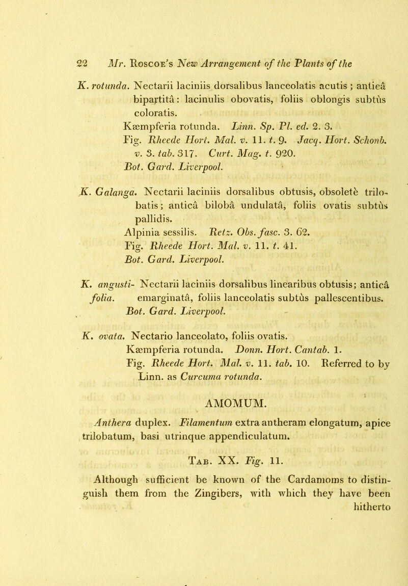 K. rotimda. Nectarii laciniis dorsalibus lanceolatis acutis ; antiea bipajrtita: lacinulis obovatis, foliis oblongis subtiis coloratis. Kaempferia rotunda. Linn. Sp. PI. eel. 2. 3. Fig. Rheede Hort. Mai. v. 11. t. 9. Jacq. Hort. Schonb. V. 3. tab. 317- Curt. Mag. t. 920. Bot. Gard. Liverpool. K. Galanga. Nectarii laciniis dorsalibus obtusis, obsolete trilo- batis; antiea bilob^ undulatd, foliis ovatis subtds pallidis. Alpinia sessilis. Reiz. Obs.fasc. 3. 6‘2. Fiff. Rheede Hort. Mai. v. 11. t. 41. O Bot. Gard. Liverpool. K. angusti- Nectarii laciniis dorsalibus linearibus obtusis; anticA folia. emarginatd, foliis lanceolatis subtiis pallescentibus. Bot. Gard. Liverpool. K. ovata, Nectario lanceolate, foliis ovatis. Kaempferia rotunda. Bonn. Hort. Cantab. 1. Fig. Rheede Hort. Mai. i;. 11. tab. 10. Referred to by Linn, as Curcuma rotunda. AMOMUM. Anthera duplex. Filamentum extra antheram elongatum, apice trilobatum, basi utrinque appendiculatum. Tab. XX. Fig. 11. Although sufficient be known of the Cardamoms to distin- guish them from the Zingibers, with which they have been hitherto