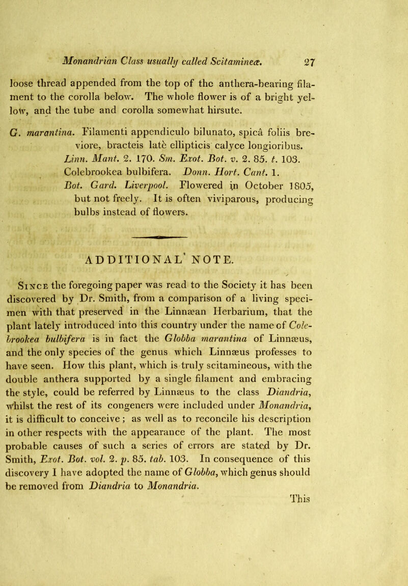 loose thread appended from the top of the anthera-bearing fila- ment to the corolla below. The whole flower is of a bright yel- lowy, and the tube and corolla somewhat hirsute. G. marantina. Tilamenti appendiculo bilunato, spica foliis bre- viore, bracteis latb ellipticis calyce longioribus. Linn. Mant. 2. 170. Sm. Exot. Bot. v. 2. 85. t. 103. Colebrookea bulbifera. Donn. Hort. Cant, 1. T Bot. Card. Liverpool. Flowered \n October 1805, but not freely. It is often viviparous, producing bulbs instead of flowers. additional' note. Since the foregoing paper was read to the Society it has been discovered by Dr. Smith, from a comparison of a living speci- men with that preserved in the Linnaean Herbarium, that the plant lately introduced into this country under the name of Cole- hroohea bulbifera is in fact the Globba marantina of Linnaeus, and the only species of the genus which Linnaeus professes to have seen. How this plant, which is truly scitamineous, with the double anthera supported by a single filament and embracing the style, could be referred by Linnaeus to the class Diandria, vyhilst the rest of its congeners were included under Monandria, it is difficult to conceive; as well as to reconcile his description in other respects with the appearance of the plant. The most probable causes of such a series of errors are stated by Dr. Smith, Exot. Bot. vol. 2. p. 85. tab. 103. In consequence of this discovery I have adopted the name of Globba, which genus should be removed from Diandria to Monandria. This