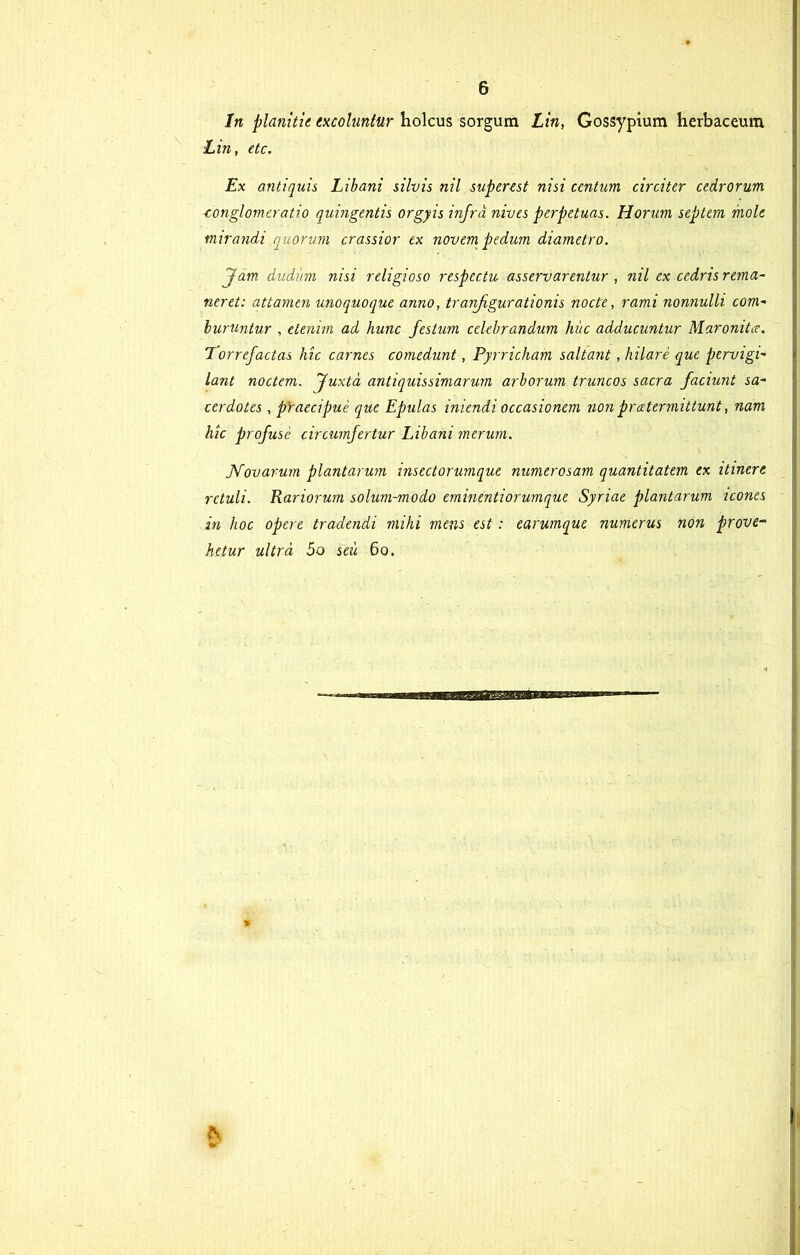 In planitie excolantur holcus sorgum Lin, Gossypium herbaceum ■Lin, etc. Ex antiquis Libani silvis nil superest nisi centum circiter cedrorum iconglomeratio quingentis orgyis infra nives perpetuas. Horum septem mole mirandi equorum crassior ex novem pedum diametro. Jam dudiim nisi religioso respectu asservarentur , nil ex cedris rema- neret: attamen unoquoque anno, tranfigurationis nocte, rami nonnulli com- buruntur , etenim ad hunc festum celebrandum hiic adducuntur Maronita. Torrefactas hic carnes comedunt, Pyrricham saltant, hilare que pervigi- lant noctem. Juxta antiquissimarum arborum truncos sacra faciunt sa- cerdotes , praecipue que Epulas iniendi occasionem non praetermittunt, nam hic profuse circumfertur Libani merum. Novarum plantarum insectorumque numerosam quantitatem ex itinere retuli. Rariorum solum-modo eminentiorumque Syriae plantarum icones in hoc opere tradendi mihi mens est: earumque numerus non prove- hetur ultra 5o seii 60. A