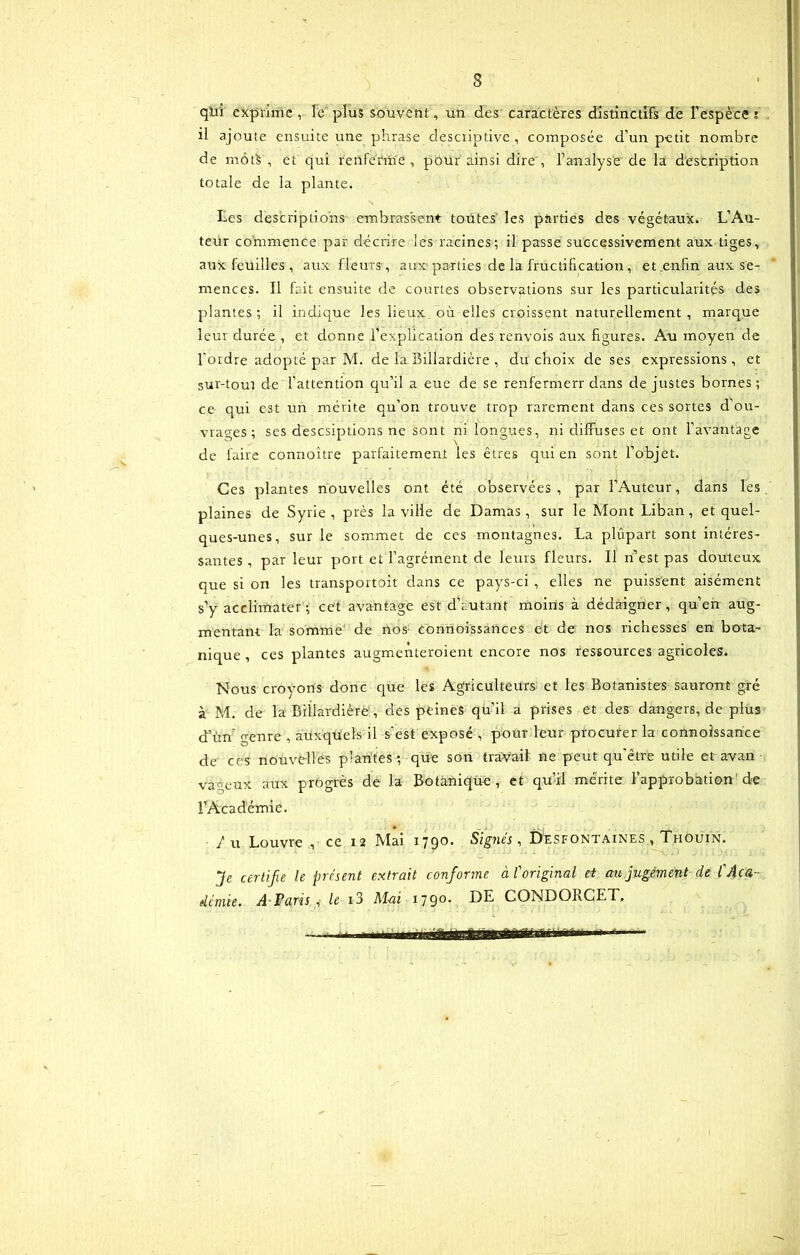 qlii exprime, le plus souvent, un des caracteres distinctifs de Fespeces il ajoute ensuite une phrase descriptive, composee d’un petit nombre de mbtS , et qui renferm e , pour ainsi dire , Fanalyse de la descriptiori totale de la piante. Les descriptions embrassent toutes les parties des vegetaux. L’Au- terir commence par decrire les racines; il passe successivement aux tiges, aux feuilles , aux fleurs, aux parties de la fructification, et enfin aux se- mences. Il fait ensuite de courtes observations sur les particularites des plantes; il indique les lieux ou elles croissent naturellement , marque leur durce , et donne Fexplication des renvois aux figures. Au moyen de 1'ordre adopte par M. de la Billardiere , du choix de ses expressions, et sur-tour de 1’attention qu’il a eue de se renfennerr dans de justes bornes; ce qui est un merite qu’on trouve trop rarement dans ces sortes d’ou- vrages ; ses desesiptions ne sont ni longues, ni diffuses et ont Favantage de faire connoitre parfaitement les etres qui en sont Fobjet. Ces plantes nouvelles ont ete observees , par FAuteur, dans les plaines de Syrie , pres la ville de Damas, sur le Mont Liban , et quel- ques-unes, sur le sommet de ces montagnes. La plupart sont interes- santes , par leur port et Fagrement de leurs fleurs. Il n’est pas douteux. que si on les transportoit dans ce pays-ci , elles ne puissent aisement s’y acclimater ; cet avantage est d’a-utant moins a dedaigner, qu’en aug- mentant la somme1 de nos connoissances et de nos richesses en bota- nique , ces plantes augmenteroient encore nos ressources agricoles. Nous crovons donc que les Agriculteurs et les Botanistes sauront gre a M. de la Billardiere, des peines quii a prises et des dangers, de plus d’un genre , auxquels il sest expose , pour leur procurer la connoissance de ces nouvelles plantes; que son travail ne peut qu'etre utile et avan vageux aux progres de la Botanique, et qu’il merite Fapprobation’ de FAcademie. /u Louvre , ce 12 Mai 1790. Signes, Desfontaines , Thouin. Je certifie le present extrait conforme aforiginal ei aujugement cie l'Aca- deniie. A Paris , le i3 M-ai 1790. DE CONDORCET.