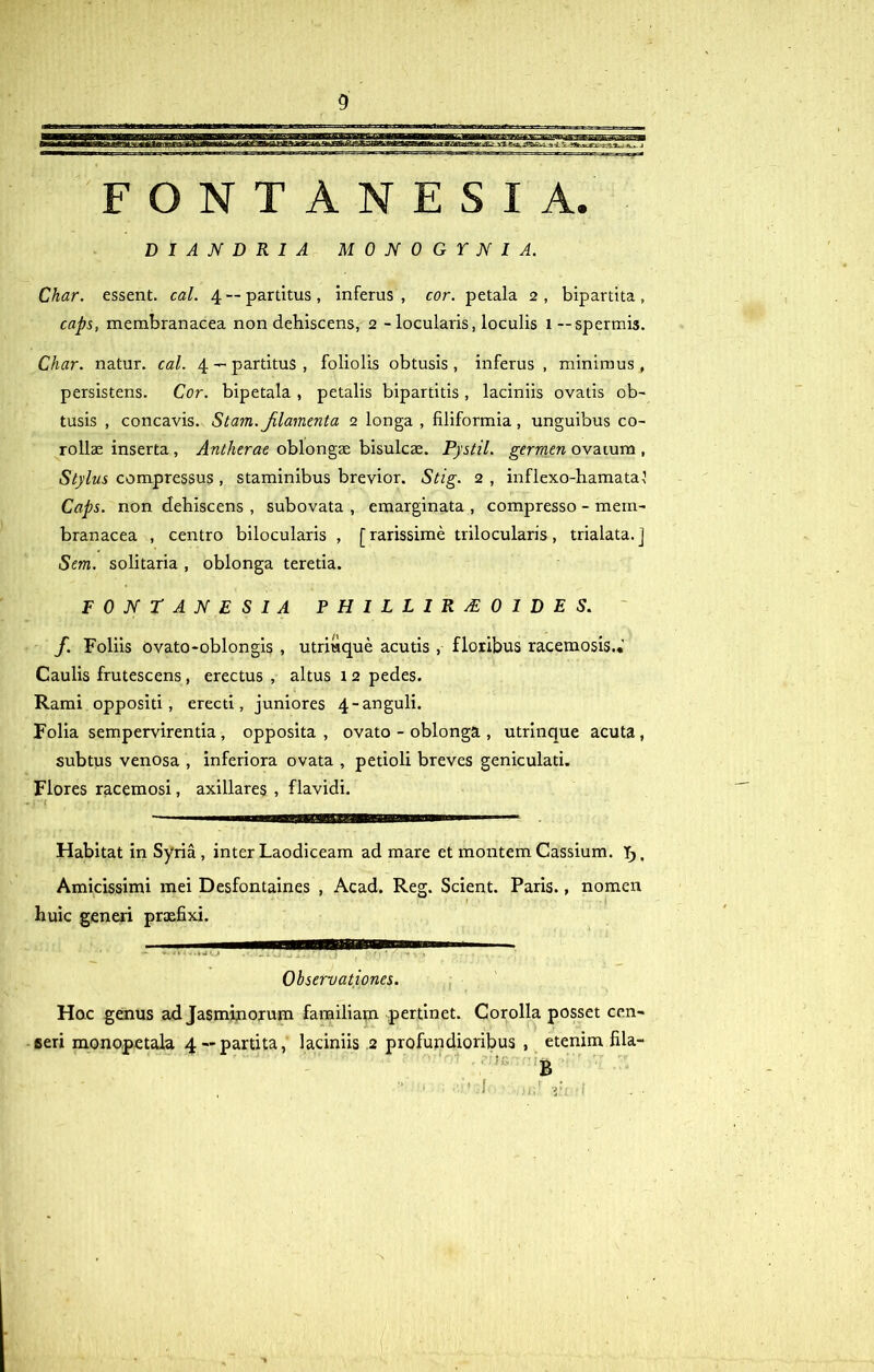 FONTANESIA. DIANDRIA MONOGYNI A. Char. essent, cal. 4 —partitus, inferus, cor. petala 2, bipartita, caps, membranacea non dehiscens, 2 - locularis, loculis 1— spermis. Char. natur, cal. 4 — partitus , foliolis obtusis , inferus , minimus , persistens. Cor. bipetala , petalis bipartitis , laciniis ovatis ob- tusis , concavis. Stam. Jilamenta 2 longa , filiformia , unguibus co- rollae inserta, Antherae oblongae bisulcae. Pystil. gerram ovatum , Stylus compressus , staminibus brevior. Stig. 2 , inflexo-hamata} Caps. non dehiscens , subovata , emarginata , compresso - mem- branacea , centro bilocularis , [rarissime trilocularis, trialata.J Sem. solitaria , oblonga teretia. FONTANESIA PHILLIRAL01DES. f. Foliis ovato-oblongis , utriuque acutis , floribus racemosis.* Caulis frutescens, erectus , altus 12 pedes. Rami oppositi, erecti, juniores 4-anguli. Folia sempervirentia , opposita , ovato - oblonga , utrinque acuta , subtus venosa , inferiora ovata , petioli breves geniculati. Flores racemosi, axillares , flavidi. i 'J Habitat in Syria , inter Laodiceam ad mare et montem Cassium. Y>, Amicissimi mei Desfontaines , Acad. Reg. Scient. Paris., nomen huic generi prxfixi. Observationes. Hoc genus ad Jasminorum familiam pertinet. Corolla posset cen- seri monopetala 4 —partita, laciniis .2 profundioribus , etenim fila- B ,  ‘ ' .1 .ii,' zii 'i