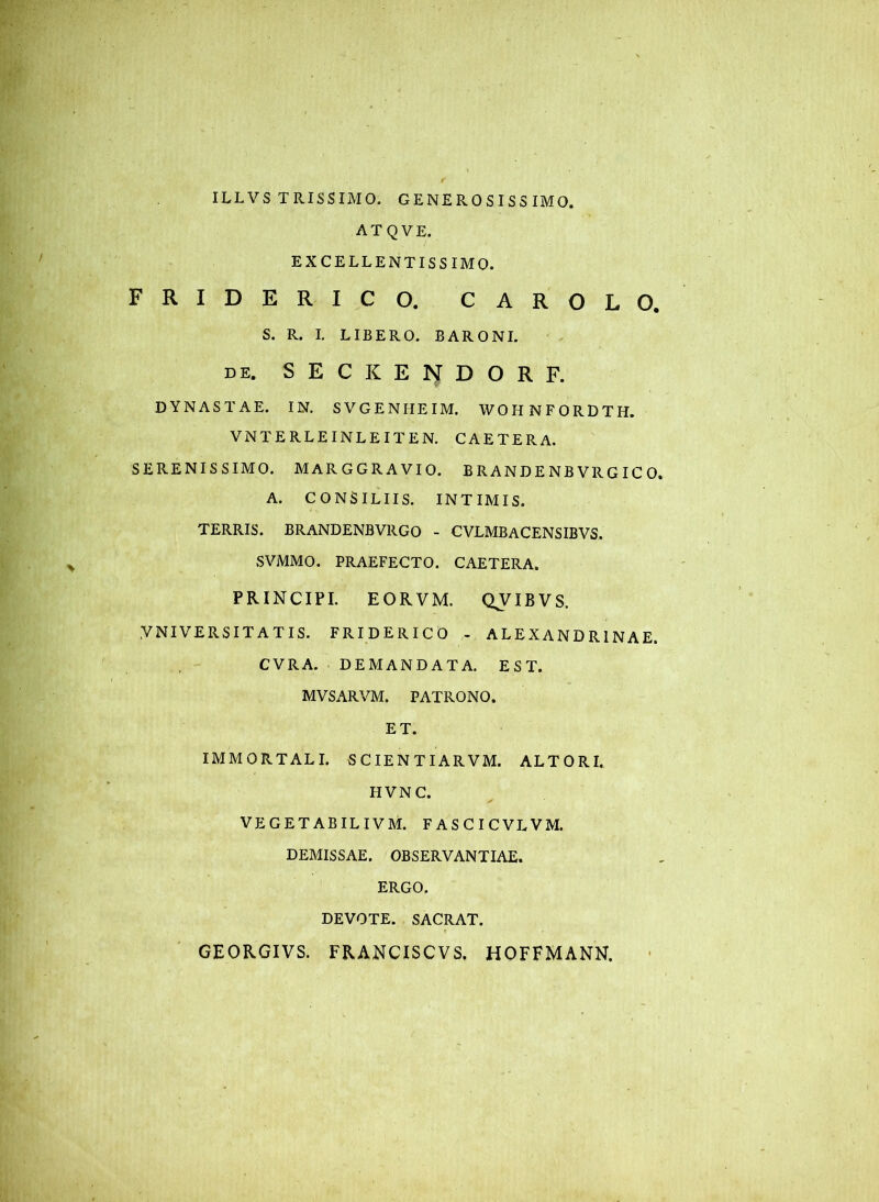 ILLVS TRISSIMO. GENEROSISS IMO. ATQVE. EXCELLENTISSIMO. FRIDERICO. CAROLO. S. R. I. LIBERO. BARONI. DE. S E C K E N D O R F. DYNASTAE. IN. SVGENHEIM. WOHNFORDTH. VNTERLEINLEITEN. CAETERA. SERENISSIMO. MARGGRAVIO. B R AND E NB VR G IC 0. A. CONSILIIS. INTIMIS. TERRIS. BRANDENBVRGO - CVLMBACENSIBVS. SVMMO. PRAEFECTO. CAETERA. PRINCIPI. EORVM. QVIBVS. YNIVERSITATIS. FRIDERICO - ALEXANDRINAE. CVRA. DEMANDATA. EST. MVSARVM. PATRONO. ET. IMMORTALI. SCIENTIARVM. ALTORI. HVNC. VEGETABILIVM. FASCICVLVM. DEMISSAE. OBSERVANTIAE. ERGO. DEVOTE. SACRAT. GEORGIVS. FRANCISCVS. HOFFMANN.