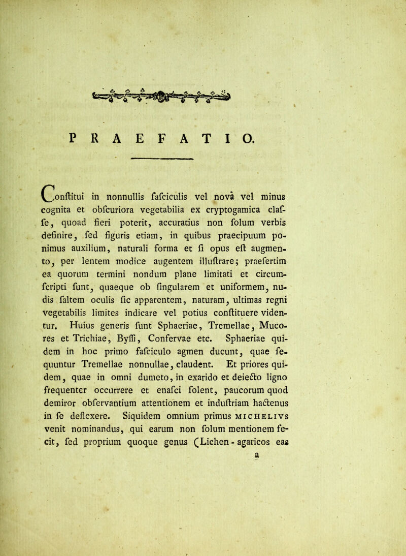 in nonnullis fafciculis vel nova vel minus cognita et obfcuriora vegetabilia ex cryptogamica claf- fe, quoad fieri poterit, accuratius non folum verbis definire, fed figuris etiam, in quibus praecipuum po- nimus auxilium, naturali forma et fi opus efi: augmen- to, per lentem modice augentem illuftrare; praefertim ea quorum termini nondum plane limitati et circum- fcripti funt, quaeque ob fingularem et uniformem, nu- dis faltem oculis fic apparentem, naturam, ultimas regni vegetabilis limites indicare vel potius conftituere viden- tur. Huius generis funt Sphaeriae, Tremellae, Muco- res et Trichiae, Byfli, Confervae etc. Sphaeriae qui- dem in hoc primo fafciculo agmen ducunt, quae fe- quuntur Tremellae nonnullae, claudent. Et priores qui- dem, quae in omni dumeto, in exarido et deiedlo ligno frequenter occurrere et enafei folent, paucorum quod demiror obfervantium attentionem et indultriam hadenus in fe deflexere. Siquidem omnium primus michelivs venit nominandus, qui earum non folum mentionem fe- cit, fed proprium quoque genus ([Lichen-agaricos eas a