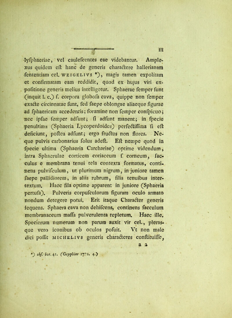 'lyfphaeriac 5 vel caulefcentes eae videbantur. Ample- xus quidem efl hanc de generis charadlere hallerianani fententiani cel. WEiGELivs *■}, magis tamen expolitam et confirmatam eam reddidit, quod ex hujus viri ex- pofidone generis melius intelligetur. Sphaerae femper funt (^inquit 1. c.) f. corpora globofa cava, quippe non femper exadte circinnatae funt, fed faepe oblongae aliaeque figurae ad fphaericam accedentis^ foramine non femper confpicuo; nec ipfae femper adfunt; fi adfunt manent; in fpecie penulrima (^Sphaeria Lycoperdoides} perfedliflima fi efl deficiunt^ poflea adfunt; ergo frudlus non flores. Ne- que pulvis carbonarius folus adefl. Efl: nempe quod in fpecie ultima ([Sphaeria Carchariae) optime videndum ^ intra Sphaerulae corticem coriaceum f corneum^ fac- culus e membrana tenui tela contexta formatus, conti- nens pulvifculum, ut plurimum nigrum, in juniore tamen faepe pallidiorem, in aliis rubrum, filis tenuibus inter- textura. Hacc fila optime apparent in juniore (Sphaeria pertufa}. Pulveris corpufculorura figuram oculo armato nondum detegere potui. Erit itaque Charader generis fequens. Sphaera cava non dehifcens, continens facculum membranaceum mafla pulverulenta repletum. Haec ille. Specierum numerum non parum auxit vir cel., pleras- que vero iconibus ob oculos pofuit. Vt non male dici polfit MicHELivs generis charaderes conftituifle, a n *') obf. (Gry^Mae ly?’!. 4.)