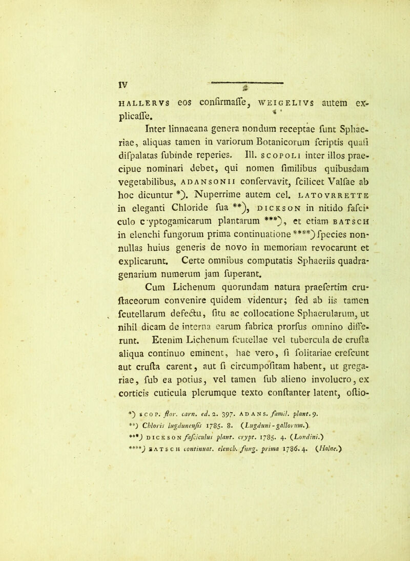 HALLERVs 60S confirmalTe^ weigelivs autem ex- plicafle, ^ Inter linnaeana genera nondum receptae funt Spliae- riae, aliquas tamen in variorum Botanicorum fcriptis qiuiQ difpalatas fubinde reperies. 111. scopoli inter illos prae- cipue nominari debet, qui nomen fimilibus quibusdam vegetabilibus, adansonii confervavit^ fcilicet Valfae ab hoc dicuntur*). Nuperrime autem cel. latovrrette in eleganti Chloride fua **), dickson in nitido fafci*- culo cyptogamicarum plantarum ***), et etiam batsch in elenchi fungorum prima continuatione ****)fpecies non- nullas huius generis de novo in memoriam revocarunt et explicarunt. Certe omnibus computatis Sphaeriis quadra- genarium numerum jam fuperant. Cum Lichenum quorundam natura praefertim cru- llaceorum convenire quidem videntur; fed ab iis tamen fcutellarum defedtu, fitu ac collocatione Sphaerularum^ ut nihil dicam de interna earum fabrica prorfus omnino diffe- runt. Etenim Lichenum fcutellae vel tubercula de cruffa aliqua continuo eminent, hae vero, fi folitariae crefcunt aut cruffa carent, aut fi circumpofitam habent, ut grega- riae, fub ea potius, vel tamen fub alieno involucro, ex corticis cuticula plerumque texto conftanter latent, offio- %co v. flor, carn, ed. 7,. 2>97- AD AN s. /«;«//, -piant. **) Chloris lugdunen/ts 1785- 8. (^Lugdutii -galloruin.') ***) DICKSON fafciculus flant, crypt. 1785. 4- (.Londini.') B A T s c H isontinuat. elench. fung. prma 1786.4. {^Halae.y