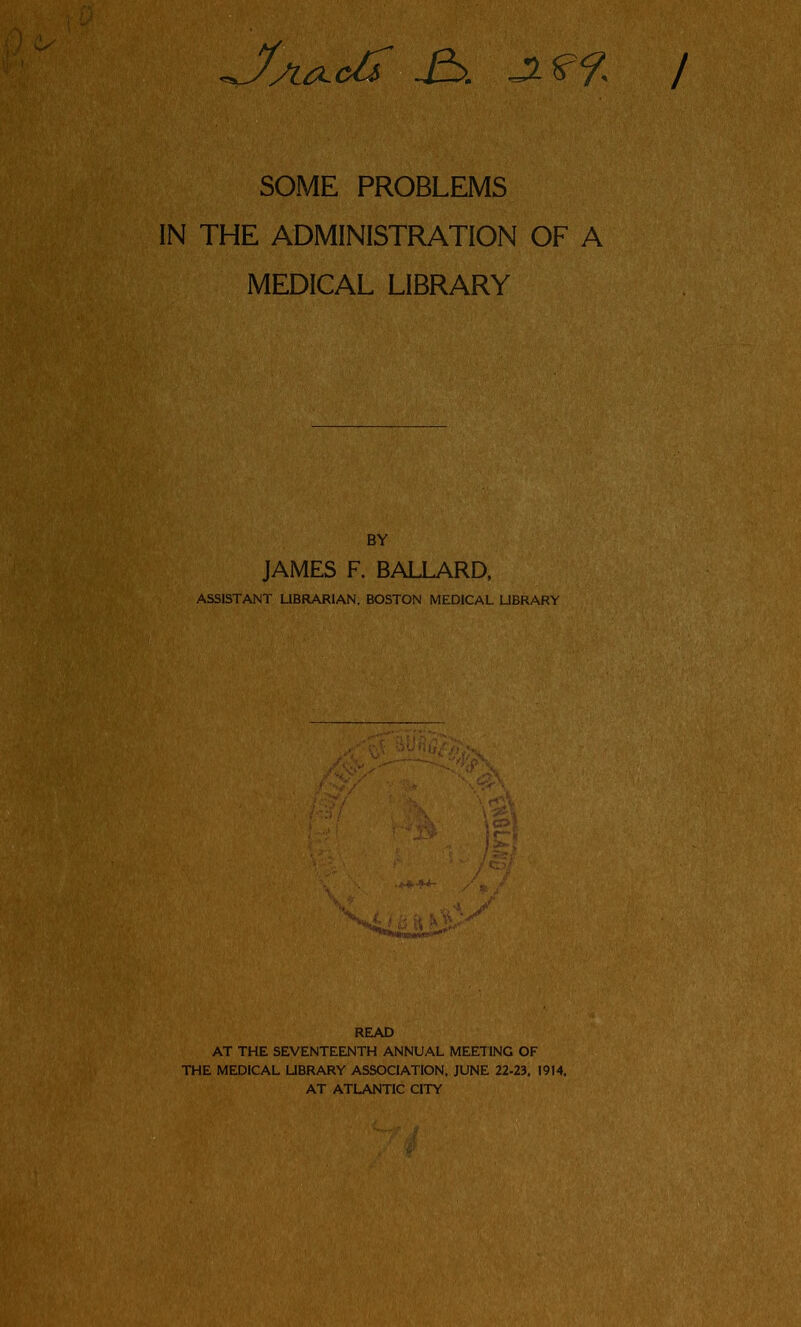 IN THE ADMINISTRATION OF A MEDICAL LIBRARY BY JAMES F. BALLARD, ASSISTANT UBRARIAN, BOSTON MEDICAL UBRARY READ AT THE SEVENTEENTH ANNUAL MEETING OF THE MEDICAL UBRARY ASSOCIATION. JUNE 22-23, 1914, AT ATLANTIC CITY